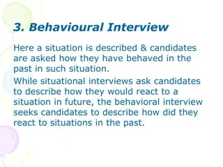 2. Job-related InterviewHere the interviewer tries to deduce what the applicant’s on the job performance would be, based on his answers about his past behaviors. Job related questions are asked to draw conclusions about the candidate’s ability to handle the job to be filled.