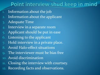 1. Information about the job
2. Information about the applicant
3. Adequate Time
4. Interview in a separate room
5. Applicant should be put in ease
6. Listening to the applicant
7. Hold interview in a private place.
8. Avoid Halo-effect situations
9. The interviewer must be bias free
10. Avoid discrimination
11. Closing the interview with courtsey.
12. Recording facts and observations.
 