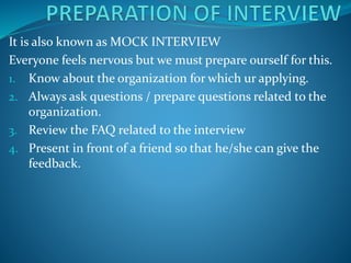 It is also known as MOCK INTERVIEW
Everyone feels nervous but we must prepare ourself for this.
1. Know about the organization for which ur applying.
2. Always ask questions / prepare questions related to the
organization.
3. Review the FAQ related to the interview
4. Present in front of a friend so that he/she can give the
feedback.
 