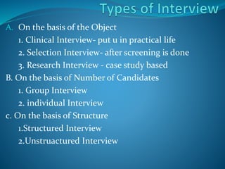 A. On the basis of the Object
1. Clinical Interview- put u in practical life
2. Selection Interview- after screening is done
3. Research Interview - case study based
B. On the basis of Number of Candidates
1. Group Interview
2. individual Interview
c. On the basis of Structure
1.Structured Interview
2.Unstruactured Interview
 