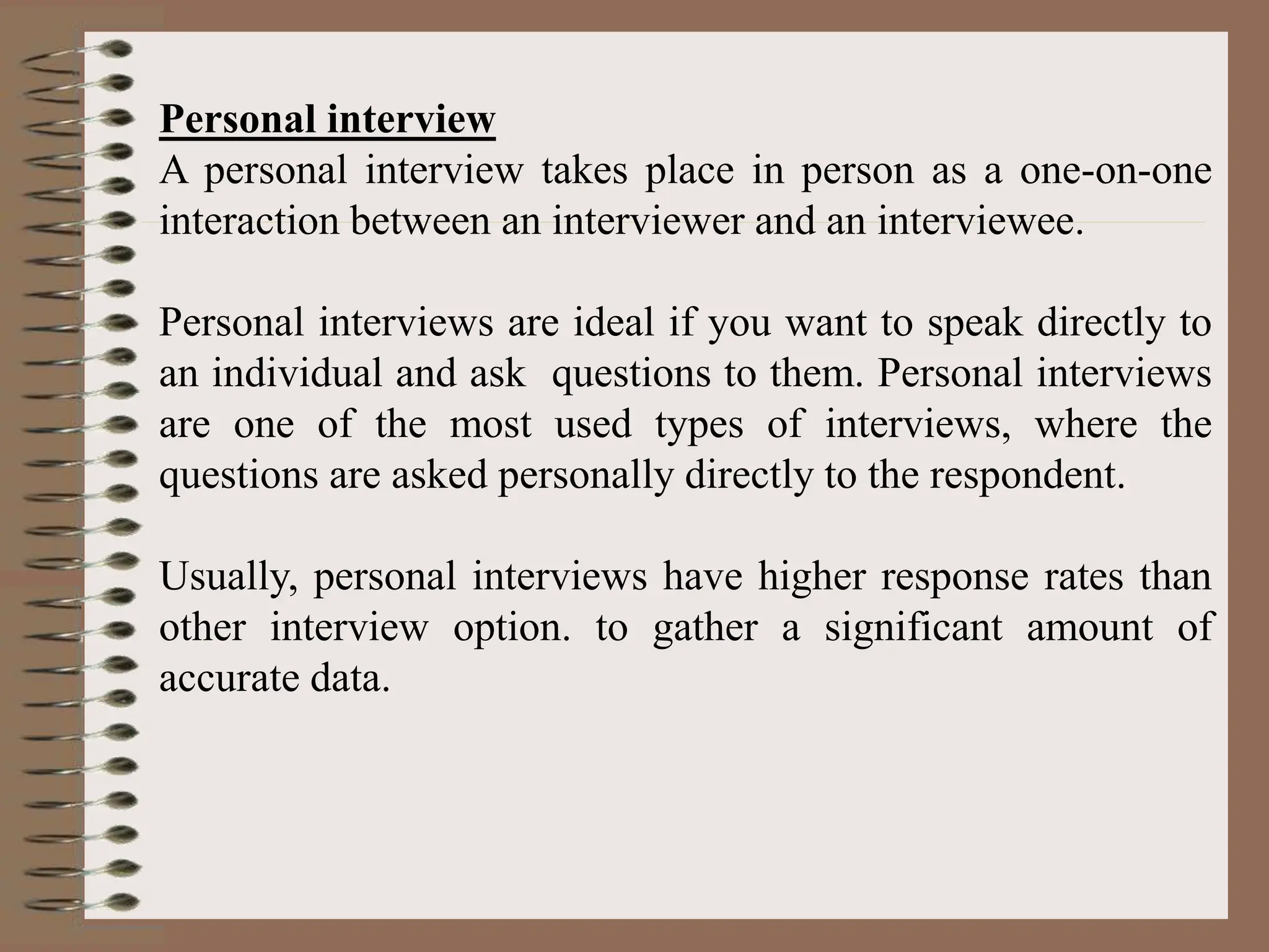 Personal interview
A personal interview takes place in person as a one-on-one
interaction between an interviewer and an interviewee.
Personal interviews are ideal if you want to speak directly to
an individual and ask questions to them. Personal interviews
are one of the most used types of interviews, where the
questions are asked personally directly to the respondent.
Usually, personal interviews have higher response rates than
other interview option. to gather a significant amount of
accurate data.
 