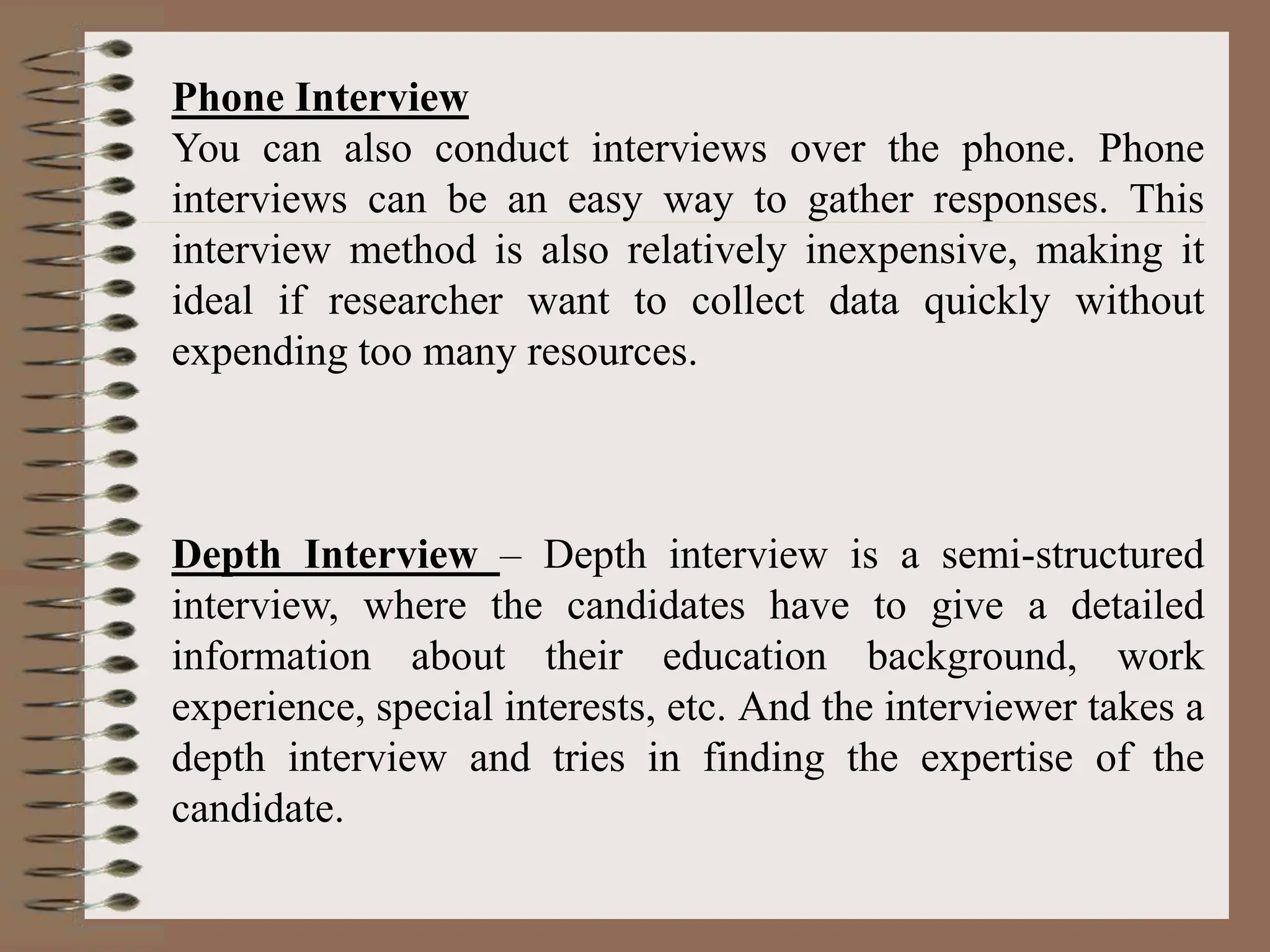 Phone Interview
You can also conduct interviews over the phone. Phone
interviews can be an easy way to gather responses. This
interview method is also relatively inexpensive, making it
ideal if researcher want to collect data quickly without
expending too many resources.
Depth Interview – Depth interview is a semi-structured
interview, where the candidates have to give a detailed
information about their education background, work
experience, special interests, etc. And the interviewer takes a
depth interview and tries in finding the expertise of the
candidate.
 