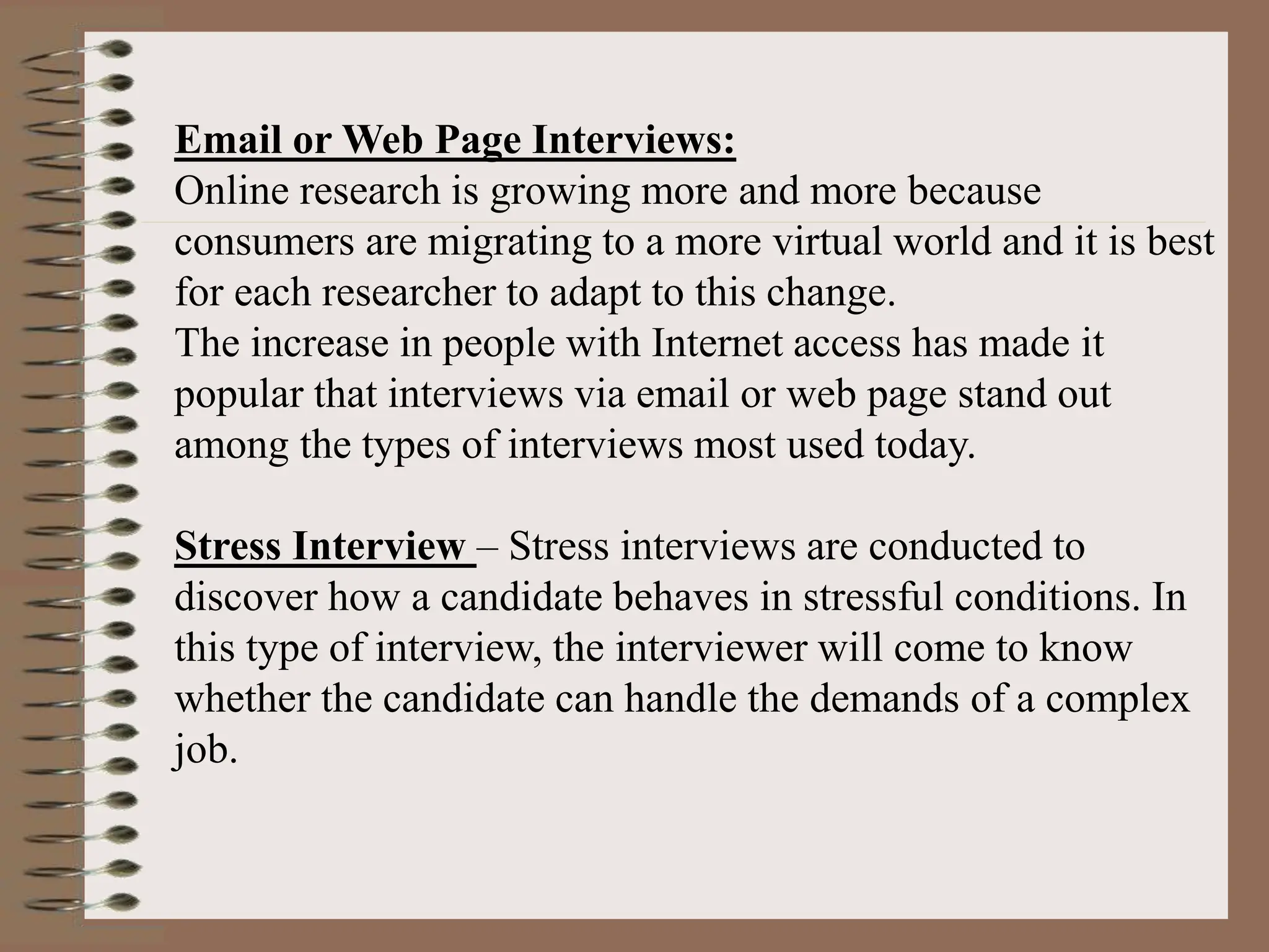 Email or Web Page Interviews:
Online research is growing more and more because
consumers are migrating to a more virtual world and it is best
for each researcher to adapt to this change.
The increase in people with Internet access has made it
popular that interviews via email or web page stand out
among the types of interviews most used today.
Stress Interview – Stress interviews are conducted to
discover how a candidate behaves in stressful conditions. In
this type of interview, the interviewer will come to know
whether the candidate can handle the demands of a complex
job.
 