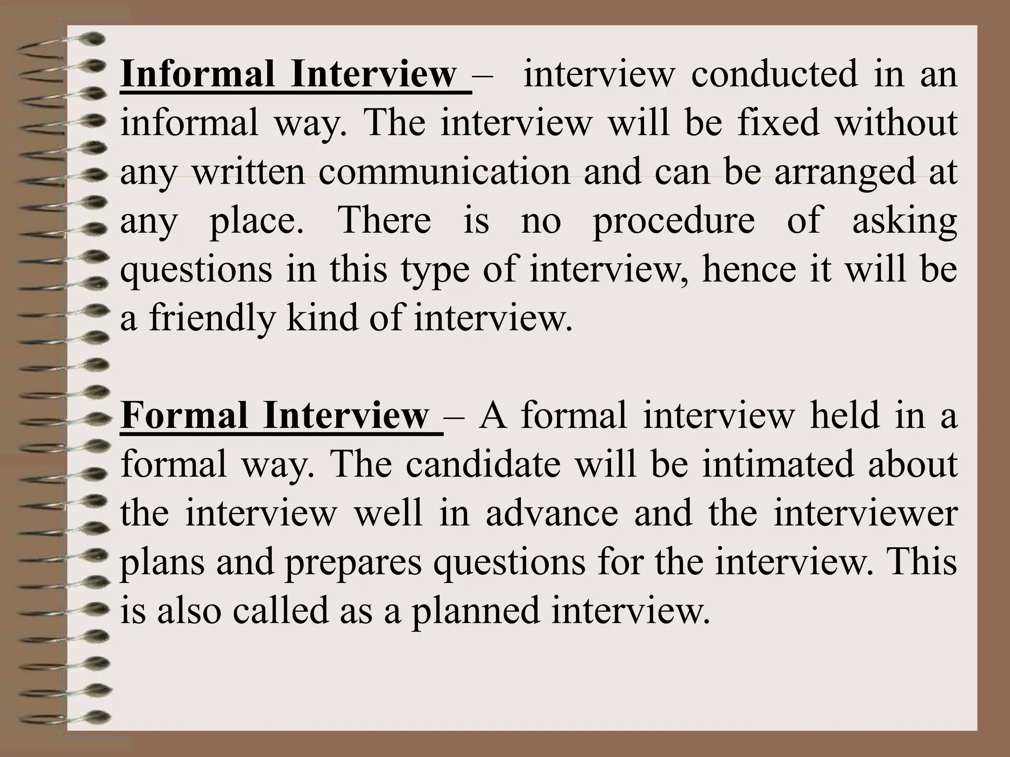 Informal Interview – interview conducted in an
informal way. The interview will be fixed without
any written communication and can be arranged at
any place. There is no procedure of asking
questions in this type of interview, hence it will be
a friendly kind of interview.
Formal Interview – A formal interview held in a
formal way. The candidate will be intimated about
the interview well in advance and the interviewer
plans and prepares questions for the interview. This
is also called as a planned interview.
 