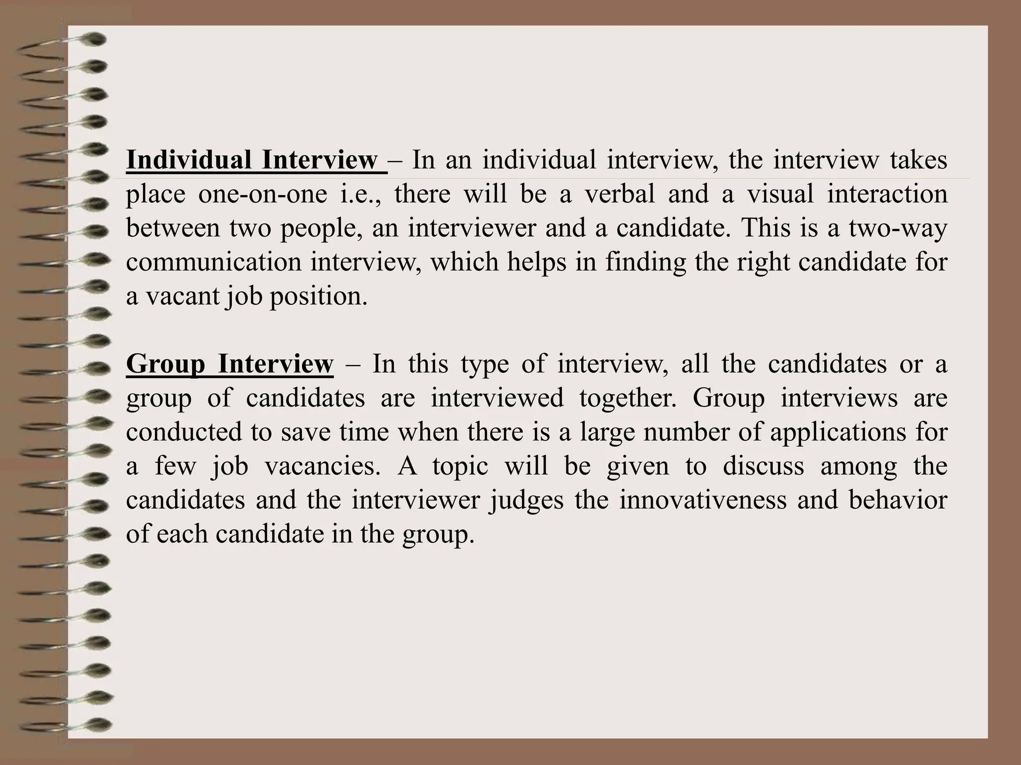 Individual Interview – In an individual interview, the interview takes
place one-on-one i.e., there will be a verbal and a visual interaction
between two people, an interviewer and a candidate. This is a two-way
communication interview, which helps in finding the right candidate for
a vacant job position.
Group Interview – In this type of interview, all the candidates or a
group of candidates are interviewed together. Group interviews are
conducted to save time when there is a large number of applications for
a few job vacancies. A topic will be given to discuss among the
candidates and the interviewer judges the innovativeness and behavior
of each candidate in the group.
 