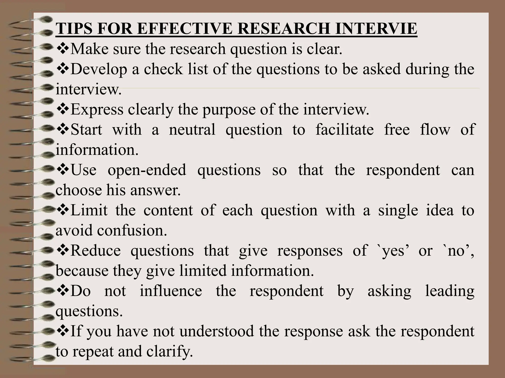 TIPS FOR EFFECTIVE RESEARCH INTERVIE
Make sure the research question is clear.
Develop a check list of the questions to be asked during the
interview.
Express clearly the purpose of the interview.
Start with a neutral question to facilitate free flow of
information.
Use open-ended questions so that the respondent can
choose his answer.
Limit the content of each question with a single idea to
avoid confusion.
Reduce questions that give responses of `yes’ or `no’,
because they give limited information.
Do not influence the respondent by asking leading
questions.
If you have not understood the response ask the respondent
to repeat and clarify.
 