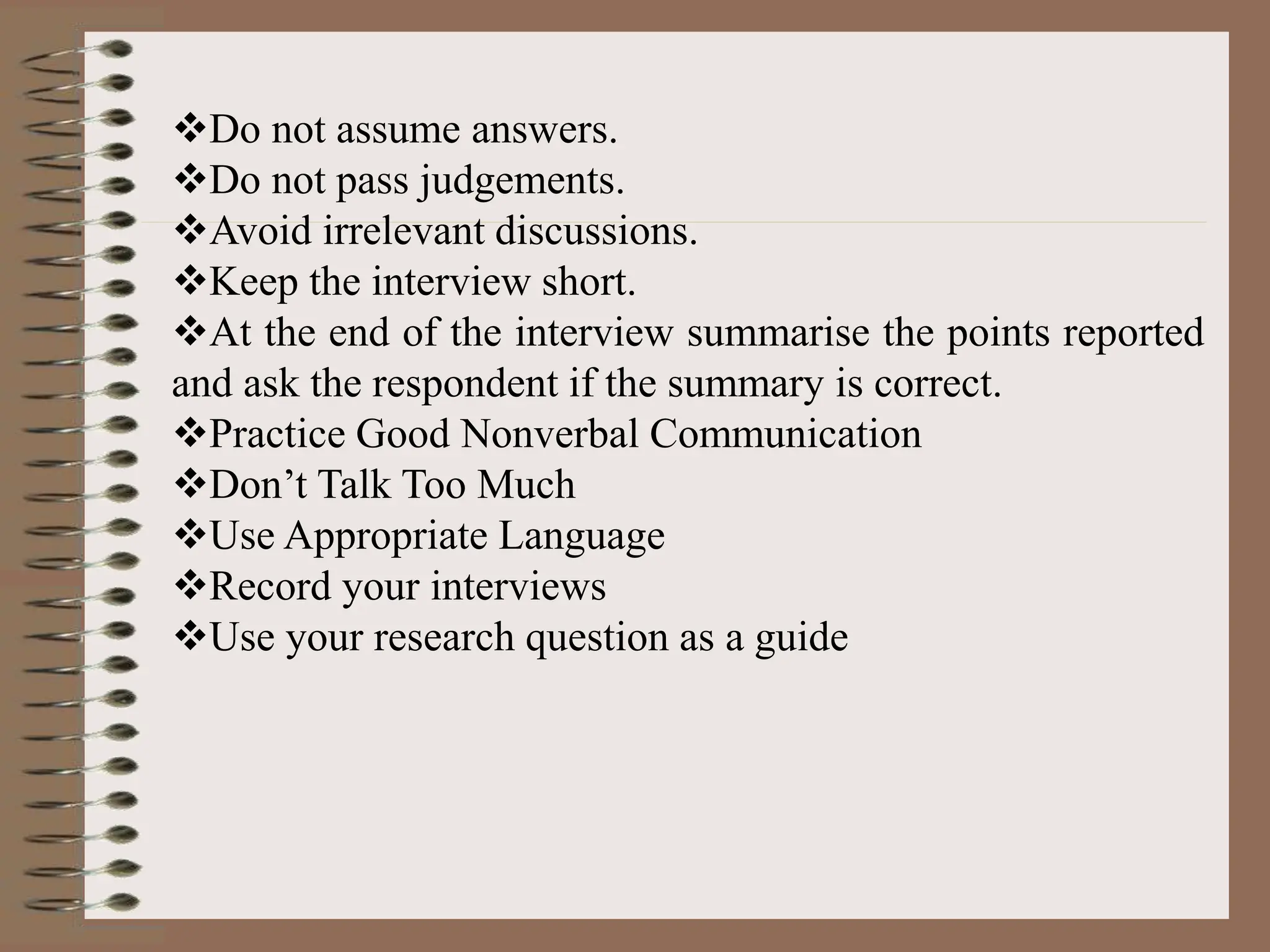 Do not assume answers.
Do not pass judgements.
Avoid irrelevant discussions.
Keep the interview short.
At the end of the interview summarise the points reported
and ask the respondent if the summary is correct.
Practice Good Nonverbal Communication
Don’t Talk Too Much
Use Appropriate Language
Record your interviews
Use your research question as a guide
 