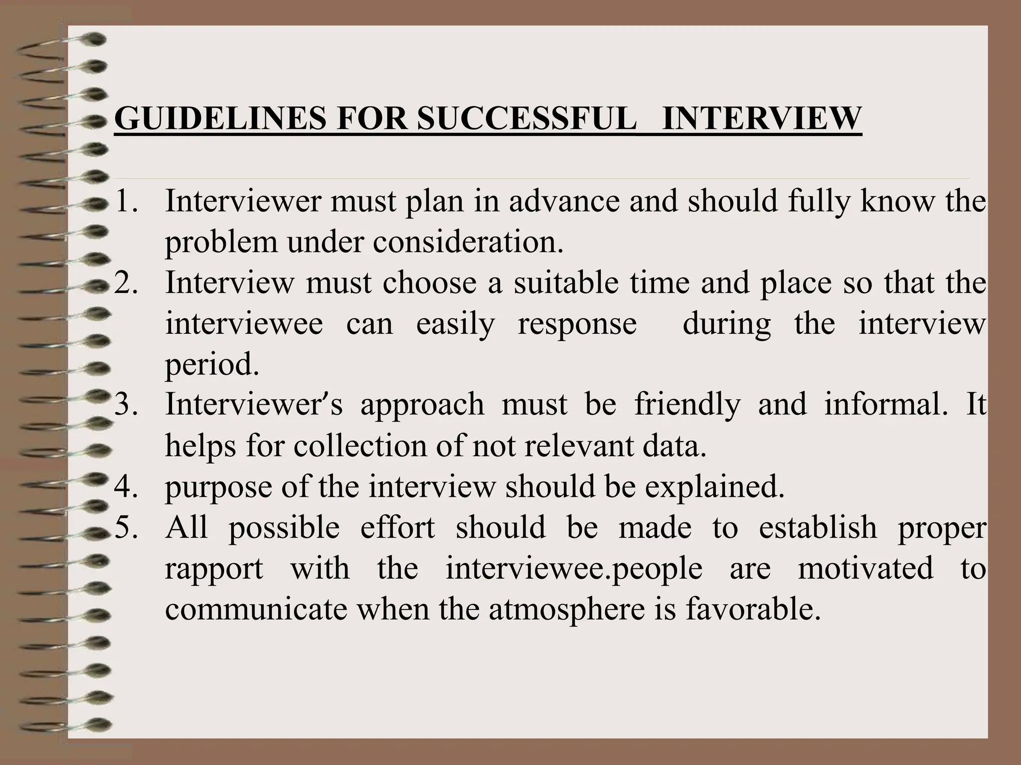 GUIDELINES FOR SUCCESSFUL INTERVIEW
1. Interviewer must plan in advance and should fully know the
problem under consideration.
2. Interview must choose a suitable time and place so that the
interviewee can easily response during the interview
period.
3. Interviewer’s approach must be friendly and informal. It
helps for collection of not relevant data.
4. purpose of the interview should be explained.
5. All possible effort should be made to establish proper
rapport with the interviewee.people are motivated to
communicate when the atmosphere is favorable.
 