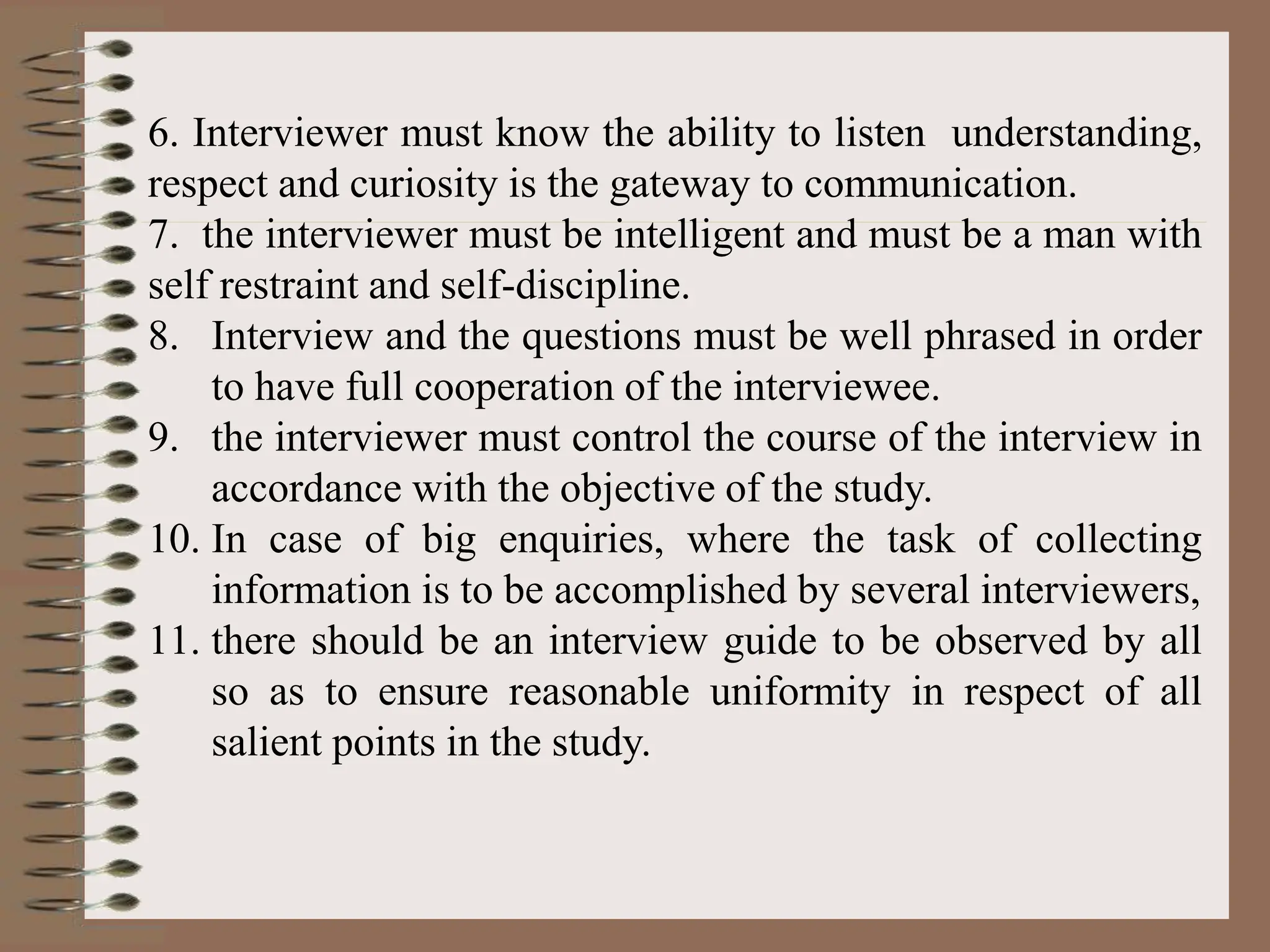 6. Interviewer must know the ability to listen understanding,
respect and curiosity is the gateway to communication.
7. the interviewer must be intelligent and must be a man with
self restraint and self-discipline.
8. Interview and the questions must be well phrased in order
to have full cooperation of the interviewee.
9. the interviewer must control the course of the interview in
accordance with the objective of the study.
10. In case of big enquiries, where the task of collecting
information is to be accomplished by several interviewers,
11. there should be an interview guide to be observed by all
so as to ensure reasonable uniformity in respect of all
salient points in the study.
 