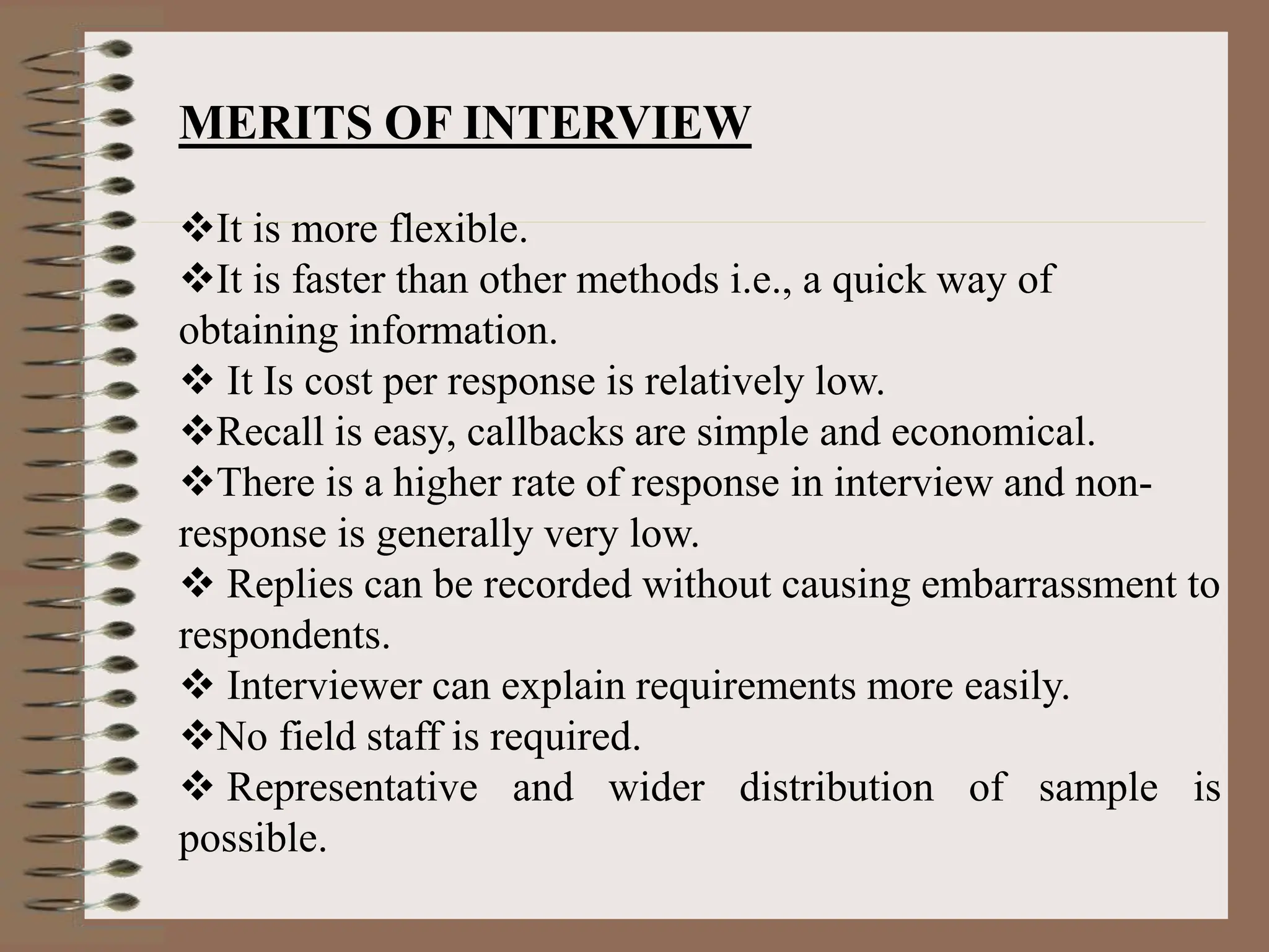 MERITS OF INTERVIEW
It is more flexible.
It is faster than other methods i.e., a quick way of
obtaining information.
 It Is cost per response is relatively low.
Recall is easy, callbacks are simple and economical.
There is a higher rate of response in interview and non-
response is generally very low.
 Replies can be recorded without causing embarrassment to
respondents.
 Interviewer can explain requirements more easily.
No field staff is required.
 Representative and wider distribution of sample is
possible.
 