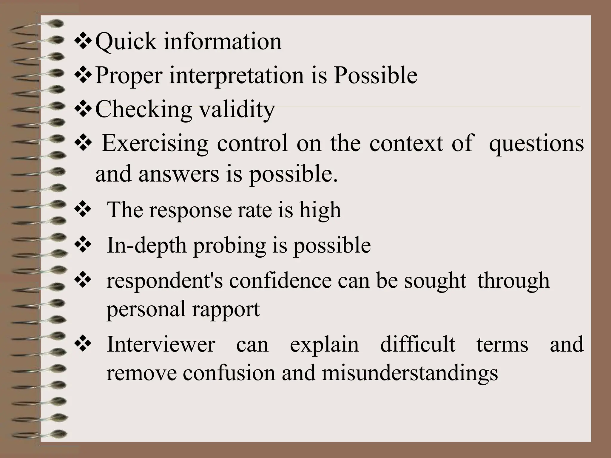 Quick information
Proper interpretation is Possible
Checking validity
 Exercising control on the context of questions
and answers is possible.
 The response rate is high
 In-depth probing is possible
 respondent's confidence can be sought through
personal rapport
 Interviewer can explain difficult terms and
remove confusion and misunderstandings
 