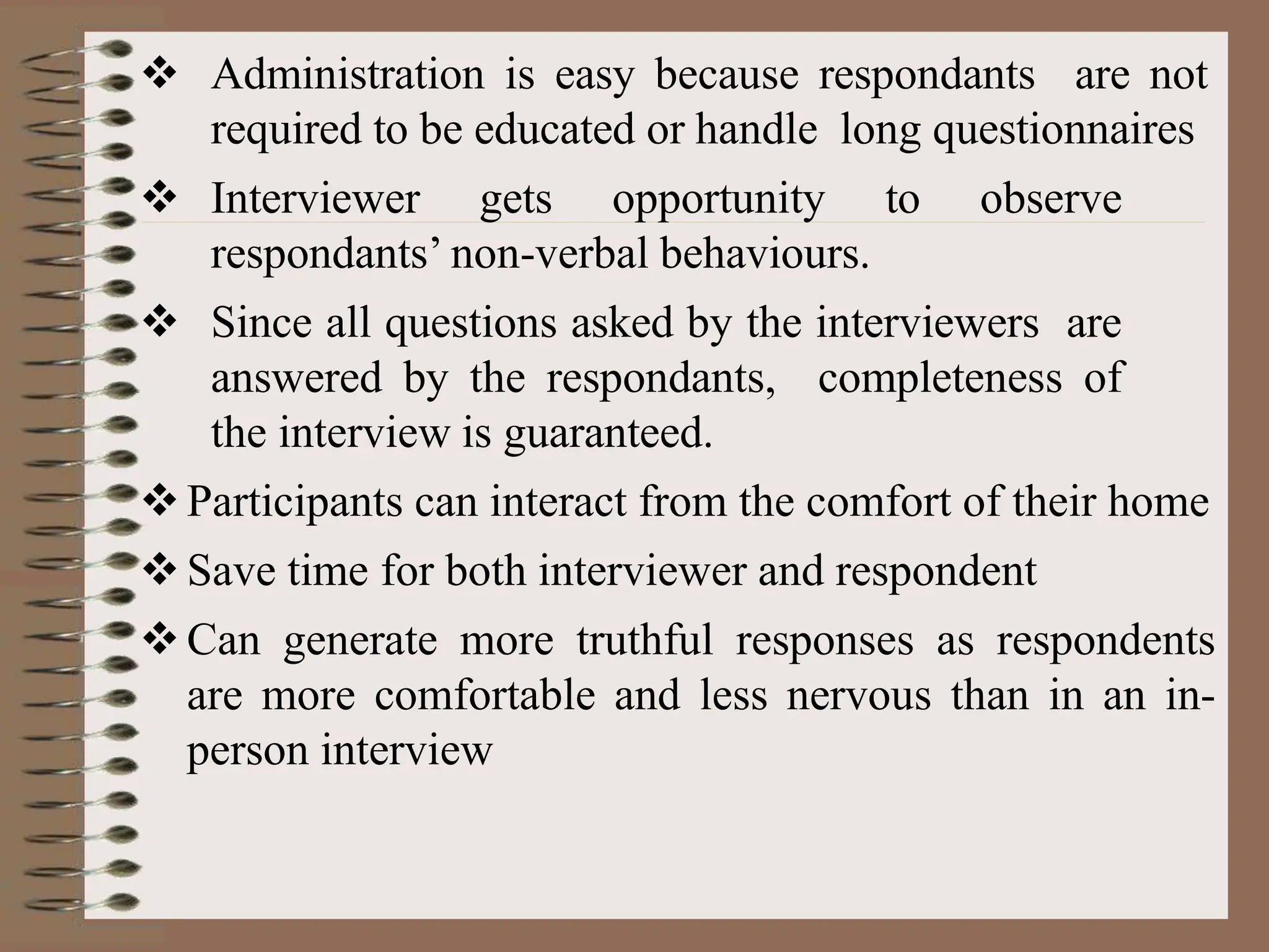  Administration is easy because respondants are not
required to be educated or handle long questionnaires
 Interviewer gets opportunity to observe
respondants’ non-verbal behaviours.
 Since all questions asked by the interviewers are
answered by the respondants, completeness of
the interview is guaranteed.
Participants can interact from the comfort of their home
Save time for both interviewer and respondent
Can generate more truthful responses as respondents
are more comfortable and less nervous than in an in-
person interview
 