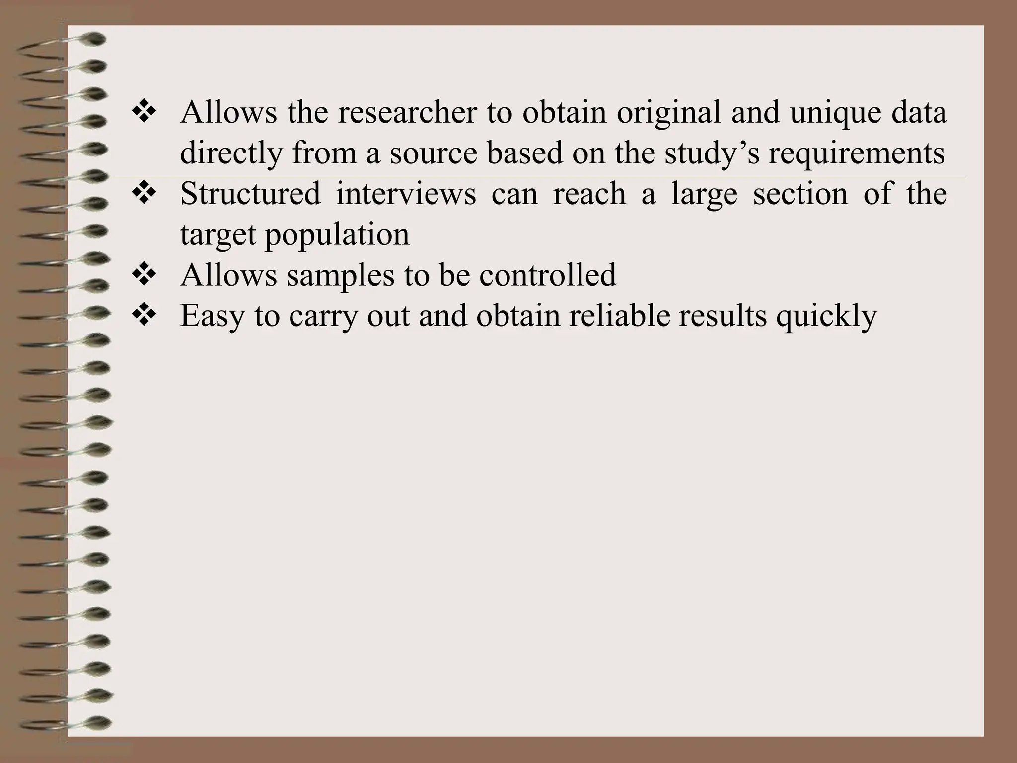  Allows the researcher to obtain original and unique data
directly from a source based on the study’s requirements
 Structured interviews can reach a large section of the
target population
 Allows samples to be controlled
 Easy to carry out and obtain reliable results quickly
 