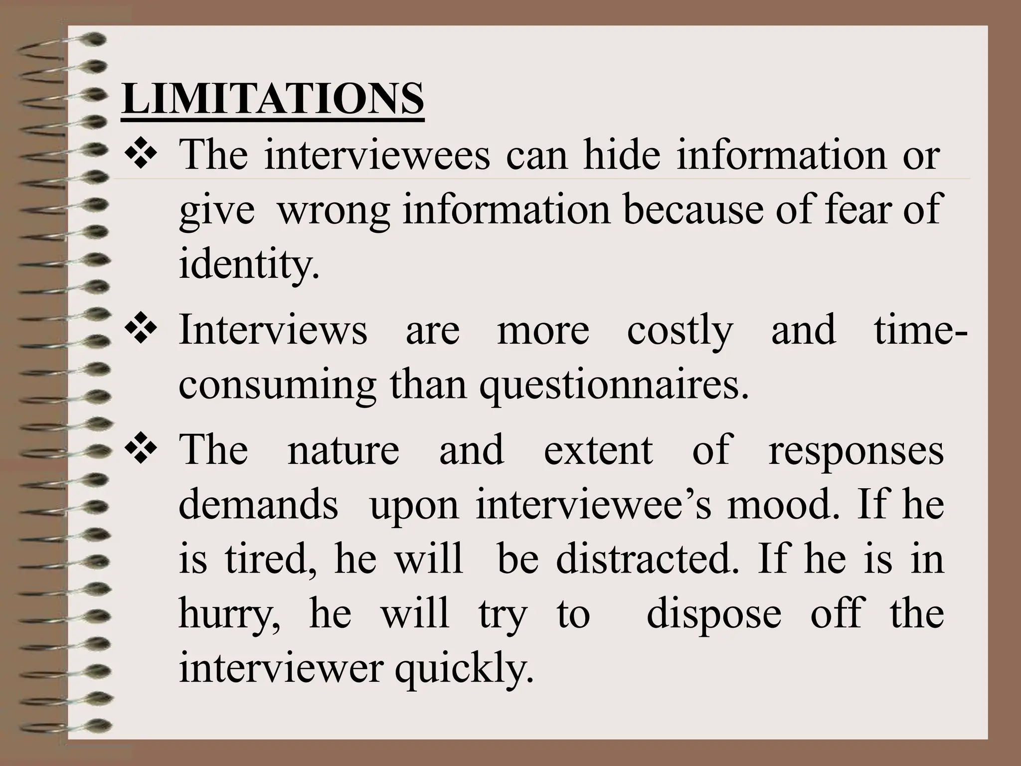 LIMITATIONS
 The interviewees can hide information or
give wrong information because of fear of
identity.
 Interviews are more costly and time-
consuming than questionnaires.
 The nature and extent of responses
demands upon interviewee’s mood. If he
is tired, he will be distracted. If he is in
hurry, he will try to dispose off the
interviewer quickly.
 