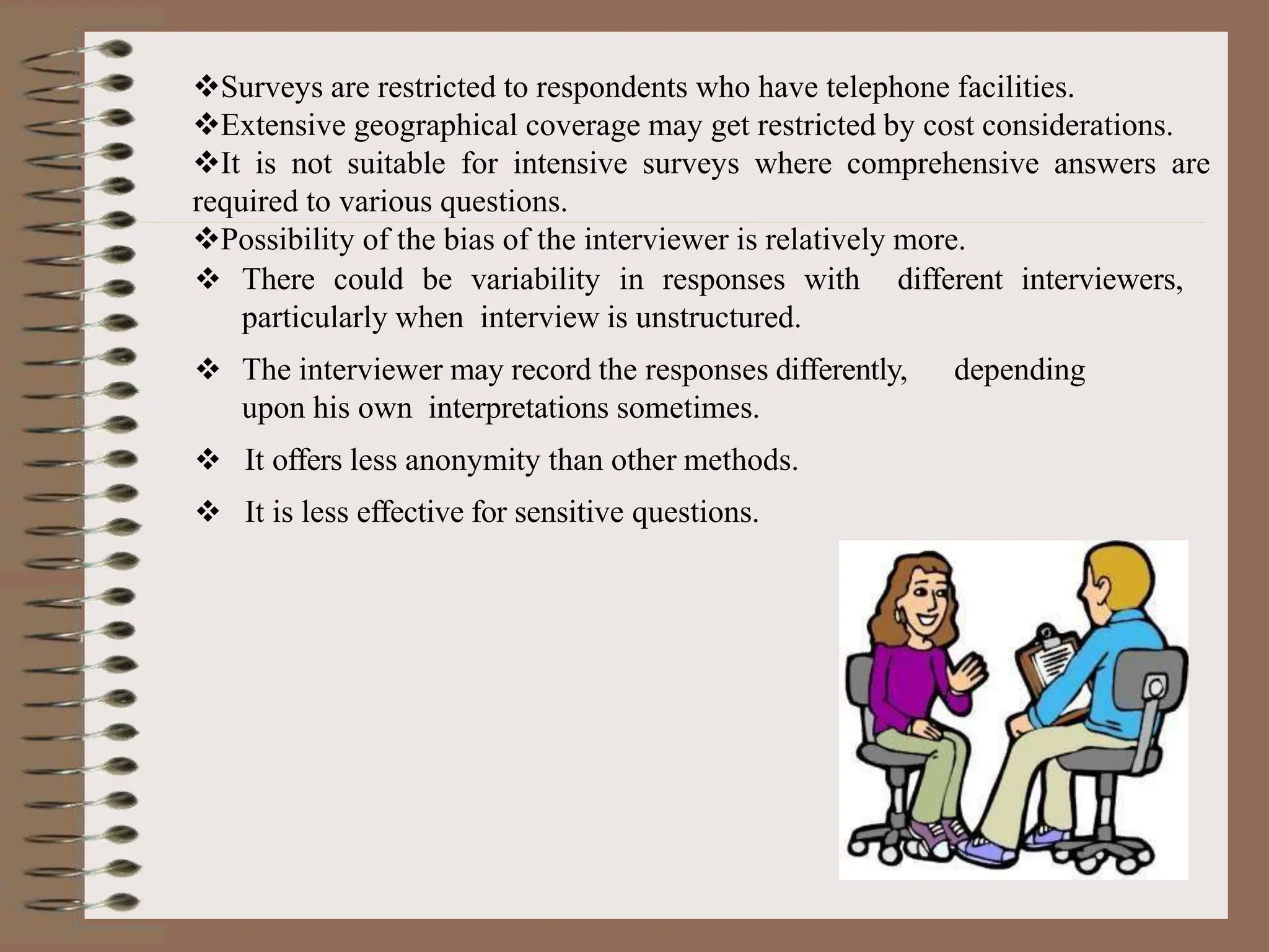 Surveys are restricted to respondents who have telephone facilities.
Extensive geographical coverage may get restricted by cost considerations.
It is not suitable for intensive surveys where comprehensive answers are
required to various questions.
Possibility of the bias of the interviewer is relatively more.
 There could be variability in responses with different interviewers,
particularly when interview is unstructured.
 The interviewer may record the responses differently, depending
upon his own interpretations sometimes.
 It offers less anonymity than other methods.
 It is less effective for sensitive questions.
 