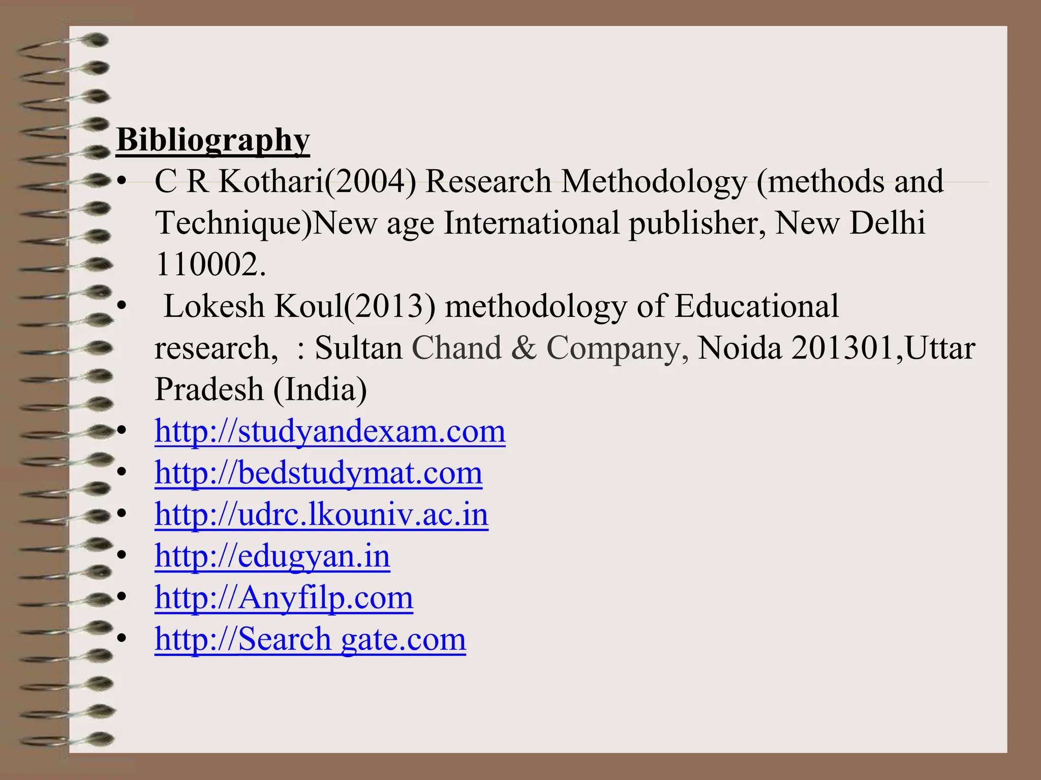 Bibliography
• C R Kothari(2004) Research Methodology (methods and
Technique)New age International publisher, New Delhi
110002.
• Lokesh Koul(2013) methodology of Educational
research, : Sultan Chand & Company, Noida 201301,Uttar
Pradesh (India)
• http://studyandexam.com
• http://bedstudymat.com
• http://udrc.lkouniv.ac.in
• http://edugyan.in
• http://Anyfilp.com
• http://Search gate.com
 