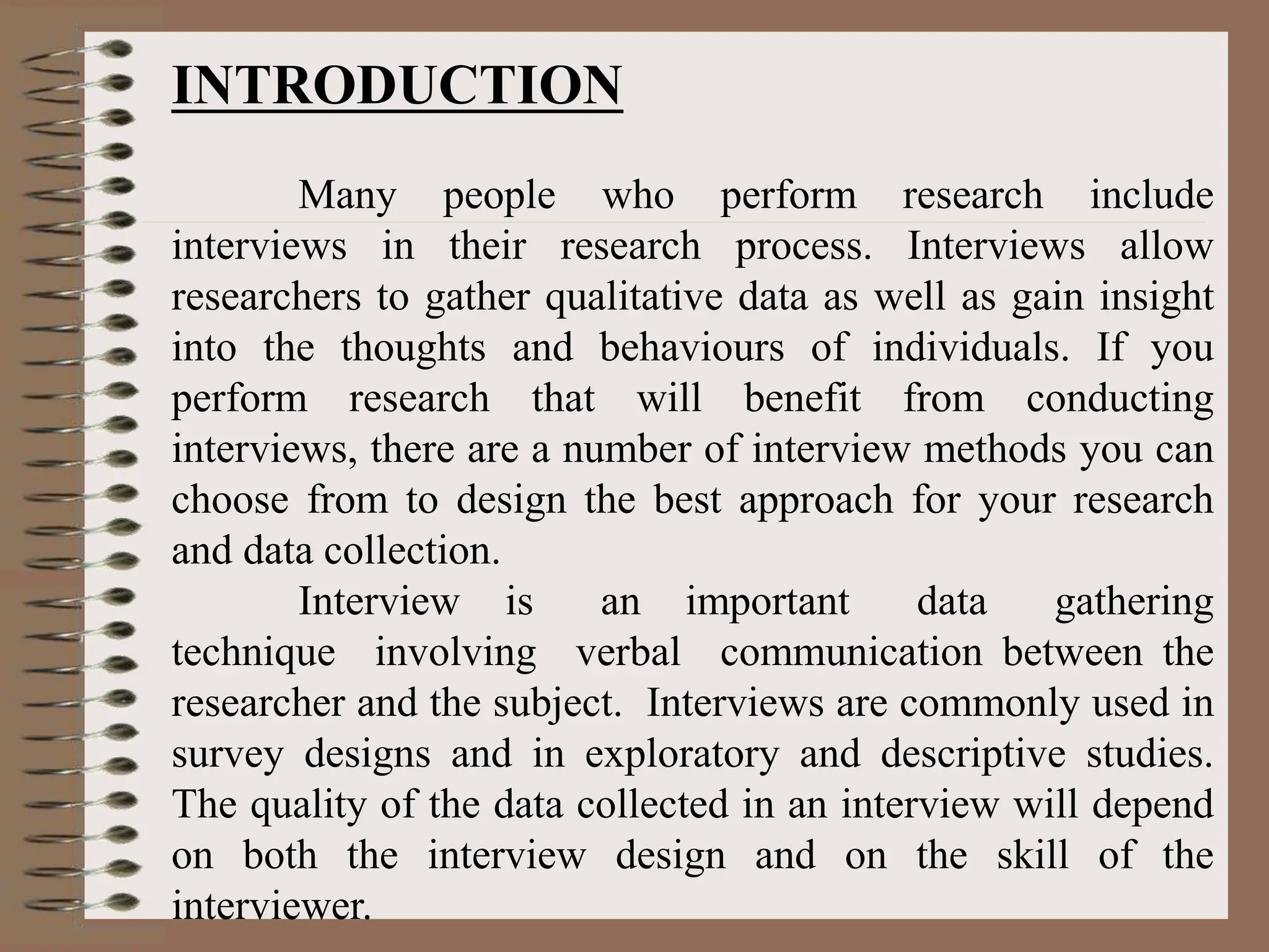 INTRODUCTION
Many people who perform research include
interviews in their research process. Interviews allow
researchers to gather qualitative data as well as gain insight
into the thoughts and behaviours of individuals. If you
perform research that will benefit from conducting
interviews, there are a number of interview methods you can
choose from to design the best approach for your research
and data collection.
Interview is an important data gathering
technique involving verbal communication between the
researcher and the subject. Interviews are commonly used in
survey designs and in exploratory and descriptive studies.
The quality of the data collected in an interview will depend
on both the interview design and on the skill of the
interviewer.
 