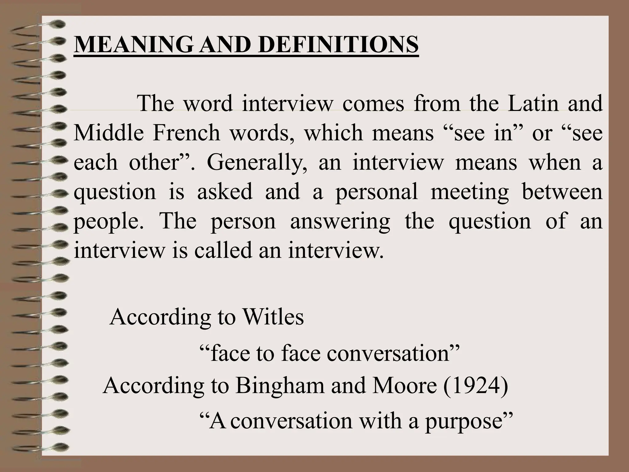 MEANING AND DEFINITIONS
The word interview comes from the Latin and
Middle French words, which means “see in” or “see
each other”. Generally, an interview means when a
question is asked and a personal meeting between
people. The person answering the question of an
interview is called an interview.
According to Witles
“face to face conversation”
According to Bingham and Moore (1924)
“Aconversation with a purpose”
 