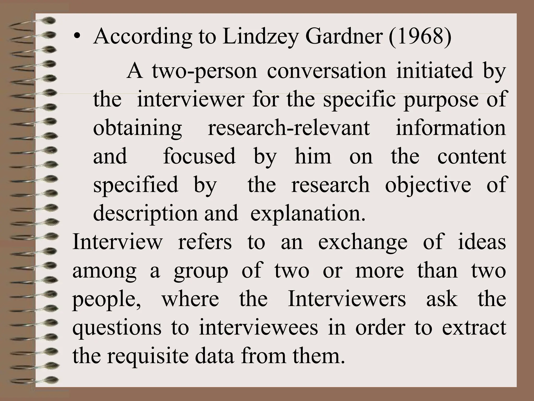 • According to Lindzey Gardner (1968)
A two-person conversation initiated by
the interviewer for the specific purpose of
obtaining research-relevant information
and focused by him on the content
specified by the research objective of
description and explanation.
Interview refers to an exchange of ideas
among a group of two or more than two
people, where the Interviewers ask the
questions to interviewees in order to extract
the requisite data from them.
 