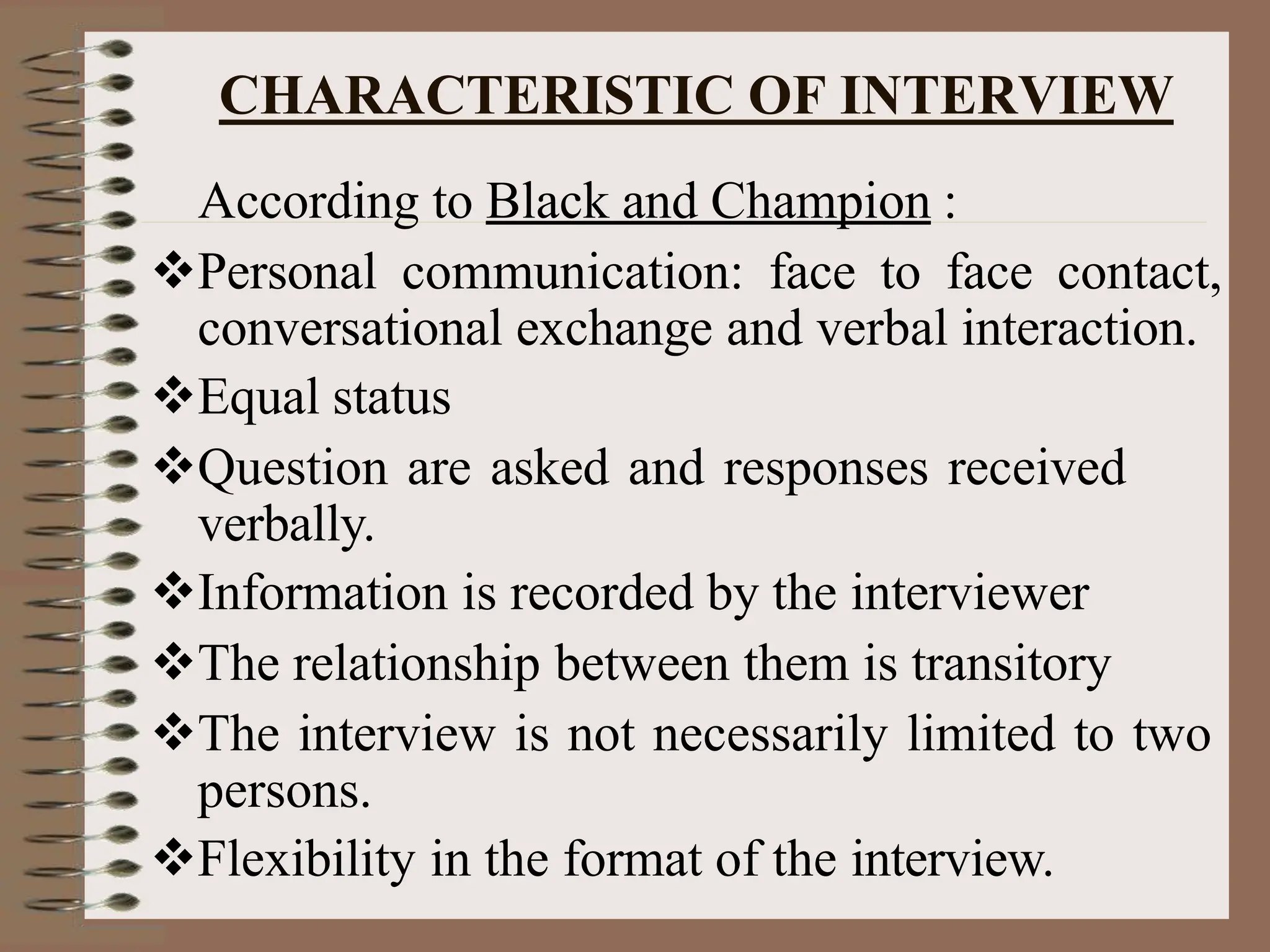 CHARACTERISTIC OF INTERVIEW
According to Black and Champion :
Personal communication: face to face contact,
conversational exchange and verbal interaction.
Equal status
Question are asked and responses received
verbally.
Information is recorded by the interviewer
The relationship between them is transitory
The interview is not necessarily limited to two
persons.
Flexibility in the format of the interview.
 
