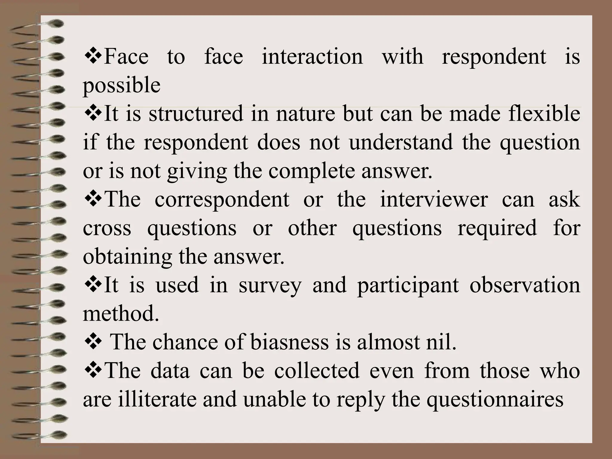 Face to face interaction with respondent is
possible
It is structured in nature but can be made flexible
if the respondent does not understand the question
or is not giving the complete answer.
The correspondent or the interviewer can ask
cross questions or other questions required for
obtaining the answer.
It is used in survey and participant observation
method.
 The chance of biasness is almost nil.
The data can be collected even from those who
are illiterate and unable to reply the questionnaires
 