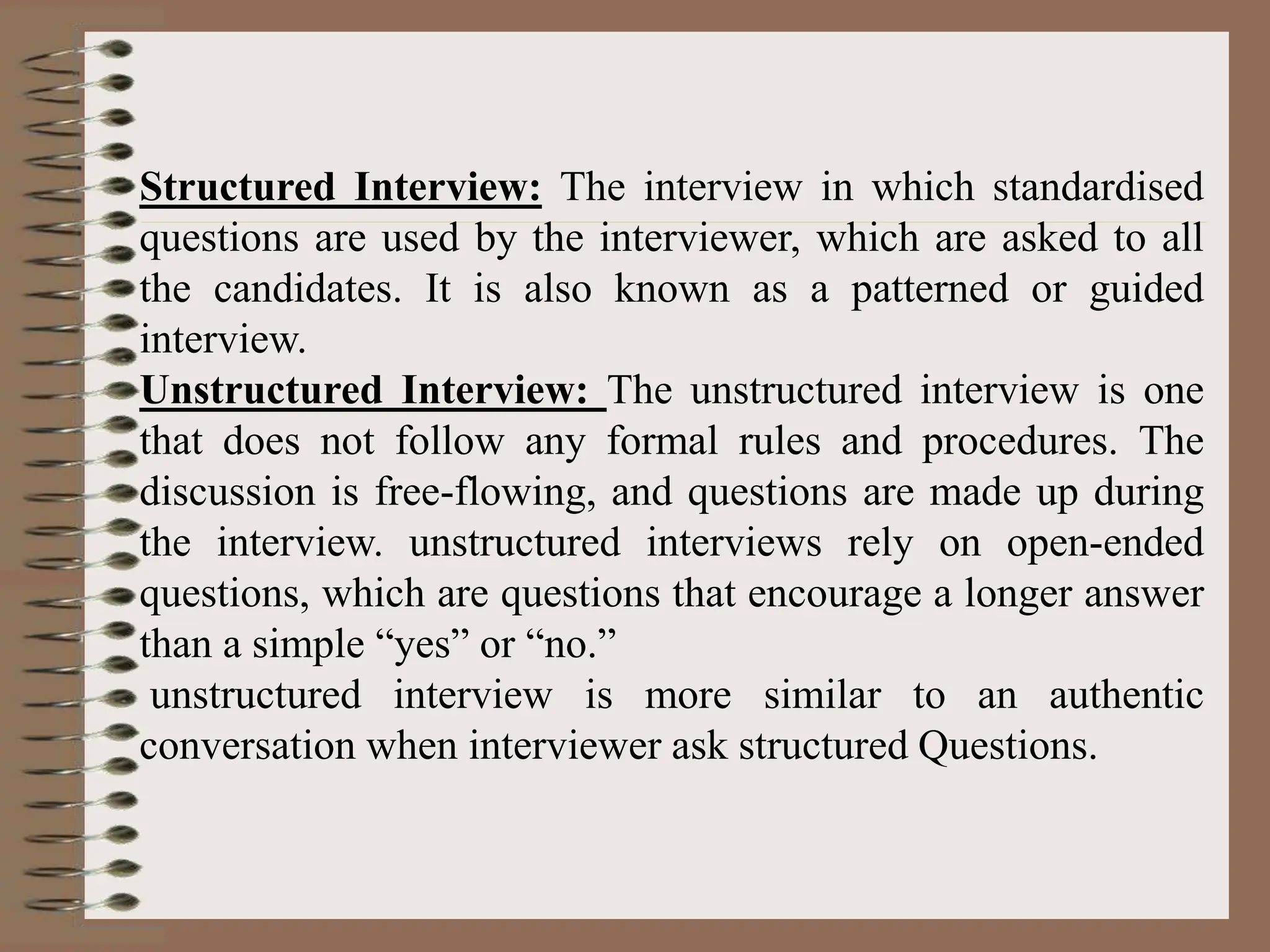 Structured Interview: The interview in which standardised
questions are used by the interviewer, which are asked to all
the candidates. It is also known as a patterned or guided
interview.
Unstructured Interview: The unstructured interview is one
that does not follow any formal rules and procedures. The
discussion is free-flowing, and questions are made up during
the interview. unstructured interviews rely on open-ended
questions, which are questions that encourage a longer answer
than a simple “yes” or “no.”
unstructured interview is more similar to an authentic
conversation when interviewer ask structured Questions.
 