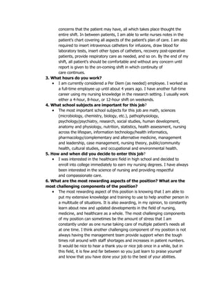 concerns that the patient may have, all which takes place thought the
      entire shift. In between patients, I am able to write nurses notes in the
      patient’s chart covering all aspects of the patient’s plan of care. I am also
      required to insert intravenous catheters for infusions, draw blood for
      laboratory tests, insert other types of catheters, recovery post-operative
      patients, provide respiratory care as needed, and so on. By the end of my
      shift, all patient’s should be comfortable and without any concern until
      report is given to the on-coming shift in which continuity of
      care continues.
3. What hours do you work?
    • I am currently considered a Per Diem (as needed) employee. I worked as
      a full-time employee up until about 4 years ago. I have another full-time
      career using my nursing knowledge in the research setting. I usually work
      either a 4-hour, 8-hour, or 12-hour shift on weekends.
4. What school subjects are important for this job?
    • The most important school subjects for this job are math, sciences
      (microbiology, chemistry, biology, etc.), pathophysiology,
      psychology/psychiatry, research, social studies, human development,
      anatomy and physiology, nutrition, statistics, health assessment, nursing
      across the lifespan, information technology/health informatics,
      pharmacology/complementary and alternative medicine, management
      and leadership, case management, nursing theory, public/community
      health, cultural studies, and occupational and environmental health.
5. How and when did you decide to enter this job?
    • I was interested in the healthcare field in high school and decided to
      enroll into college immediately to earn my nursing degrees. I have always
      been interested in the science of nursing and providing respectful
      and compassionate care.
6. What are the most rewarding aspects of the position? What are the
most challenging components of the position?
    • The most rewarding aspect of this position is knowing that I am able to
      put my extensive knowledge and training to use to help another person in
      a multitude of situations. It is also awarding, in my opinion, to constantly
      learn about new and updated developments in the field of nursing,
      medicine, and healthcare as a whole. The most challenging components
      of my position can sometimes be the amount of stress that I am
      constantly under as one nurse taking care of multiple patient’s needs all
      at one time. I think another challenging component of my position is not
      always having the management team provide support when the tough
      times roll around with staff shortages and increases in patient numbers.
      It would be nice to hear a thank you or nice job once in a while, but in
      this field, it is few and far between so you just learn to praise yourself
      and know that you have done your job to the best of your abilities.
 