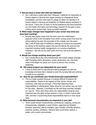 7. Did you have a career plan that you followed?
    • Yes, I did have a career plan that I followed. I obtained my Associates of
       Science degree in Nursing first, began working as a Registered Nurse
       immediately, and then went back to college to obtain my Bachelor’s of
       Science degree in Nursing and hopefully my Masters degree sometime in
       the future. I have over 10 years of clinical experience and have branched
       out into health informatics and technology research for the past 4 years
       writing cancer clinical trials, using my health expertise.
8. What major changes have happened in your career area since you
have been working?
    • Nursing have gotten away from the team work and collaboration
       approach which is the foundation from which nursing comes from and the
       clinical setting has seen the downside of this mistake over the years.
       Also, a lot of these type of healthcare settings are trying to be successful
       by relying on the business aspect only and not taking into account how
       important including health management is to running a healthcare
       institution. Not only do the staff suffer from this, but so do the patient’s
       as well.
9. Would you change anything about your job?
    • Yes, I would like to see more cohesiveness and mutual respect amongst
       staff (including CEO’s, physicians, nurses, technicians, etc.) like back
       when I first began my career as a nurse as well as more nursing
       leadership.
10. Did school prepare you adequately for your work?
    • I have to admit that my educational training equipped me with the
       knowledge and tools that I needed to enter the nursing field and continue
       to build on my expertise.
11. How do you coordinate your family/home/job responsibilities?
    • This is a tough question because it is always difficult to balance life
       responsibilities. Thanks to the support of God, family, friends, and
       coworkers, they help you through. I think that balancing these
       responsibilities is individualized. What works for one person may not work
       for the other. Basically, I prioritized my life and those priorities changed
       as I saw fit. There were times when one responsibility would be more
       important than the other at that moment in time, in which I had to deal
       with, and then I would bring those responsibilities back to a more equal
       state.
12. What personal characteristics are important in your job?
    • Those would include trustworthiness, professional, outgoing, caring and
       compassionate, adaptable, a quick thinker, organized and detailed
       oriented, observant, able to multitask, open-minded, culturally sensitive,
       assertive, positive, ambitious, willing to learn at all times, patient, a
       leader, and a great communicator.
 
