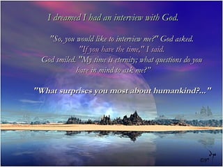 I dreamed I had an interview with God. &quot;So, you would like to interview me?&quot; God asked. &quot;If you have the time,&quot; I said. God smiled. &quot;My time is eternity; what questions do you have in mind to ask me?” &quot;What surprises you most about humankind?...&quot; 