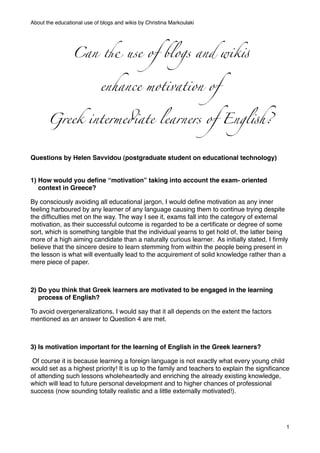 About the educational use of blogs and wikis by Christina Markoulaki




                 Can ! use of blogs and wik"


                             enhance motivation of


       Greek interme#ate learners of Engl"h?


Questions by Helen Savvidou (postgraduate student on educational technology)


1) How would you deﬁne “motivation” taking into account the exam- oriented
   context in Greece?

By consciously avoiding all educational jargon, I would deﬁne motivation as any inner
feeling harboured by any learner of any language causing them to continue trying despite
the difﬁculties met on the way. The way I see it, exams fall into the category of external
motivation, as their successful outcome is regarded to be a certiﬁcate or degree of some
sort, which is something tangible that the individual yearns to get hold of, the latter being
more of a high aiming candidate than a naturally curious learner. As initially stated, I ﬁrmly
believe that the sincere desire to learn stemming from within the people being present in
the lesson is what will eventually lead to the acquirement of solid knowledge rather than a
mere piece of paper.

 

2) Do you think that Greek learners are motivated to be engaged in the learning
   process of English?

To avoid overgeneralizations, I would say that it all depends on the extent the factors
mentioned as an answer to Question 4 are met.



3) Is motivation important for the learning of English in the Greek learners?

 Of course it is because learning a foreign language is not exactly what every young child
would set as a highest priority! It is up to the family and teachers to explain the signiﬁcance
of attending such lessons wholeheartedly and enriching the already existing knowledge,
which will lead to future personal development and to higher chances of professional
success (now sounding totally realistic and a little externally motivated!).




                                                                                             1
 