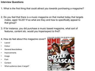 Interview Questions 1. What is the first thing that could attract you towards purchasing a magazine? 2. Do you feel that there is a music magazine on that market today that targets males, aged 16-25? If so what are they and how to specifically appeal to that group? 3. If for instance, you did purchase a music based magazine, what sort of features, content etc. would you hope/expect to find? ,[object Object],[object Object],[object Object],[object Object],[object Object],[object Object],[object Object],[object Object],[object Object]