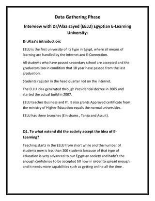 Data Gathering Phase<br />Interview with Dr/Alaa sayed (EELU) Egyptian E-Learning University:<br />Dr.Alaa’s introduction: <br />EELU is the first university of its type in Egypt, where all means of learning are handled by the internet and E-Connection.<br />All students who have passed secondary school are accepted and the graduators too in condition that 10 year have passed from the last graduation.<br />Students register in the head quarter not on the internet.<br />The ELLU idea generated through Presidential decree in 2005 and started the actual build in 2007.<br />EELU teaches Business and IT. It also grants Approved certificate from the ministry of Higher Education equals the normal universities.<br />EELU has three branches (Ein shams , Tanta and Assuit).<br />Q1. To what extend did the society accept the idea of E-Learning?<br />Teaching starts in the EELU from short while and the number of students now is less than 200 students because of that type of education is very advanced to our Egyptian society and hadn’t the enough confidence to be accepted till now in order to spread enough and it needs more capabilities such as getting online all the time .<br />Q2. What do attract students in this type of Education?<br />The system in EELU is too far away from the normal universities routine .The online observation and the ease of getting lectures and references at any time even if the student did not attend the lecture.<br />Q3.What does push students away from this type of Education?<br />The trust of this type of education because it is new so many students feel that taking the normal way of education in Egypt is the safest way.<br />Q4.How the university deals with the new registered students?<br />Student registers in the head quarter, pay all the fees and after agreement on all the education branches that he needs, he goes under training for a week to learn how to use the online system.<br />Q5.Did the system fails before?<br />Yes, it did, but with the continually maintenance and reparation all the failures are fixed. The system still provides all the requested services.<br />Q6. How to handle and update the equipment and means of education?<br />Student pays fees for education in the E-Learning and at the end the final station of that money is the development of means of education in the university because this university is state university, it is not tend to gain profit.<br />  <br />