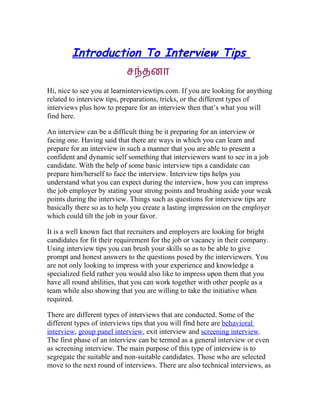 Introduction To Interview Tips
                           சநதனா
Hi, nice to see you at learninterviewtips.com. If you are looking for anything
related to interview tips, preparations, tricks, or the different types of
interviews plus how to prepare for an interview then that’s what you will
find here.

An interview can be a difficult thing be it preparing for an interview or
facing one. Having said that there are ways in which you can learn and
prepare for an interview in such a manner that you are able to present a
confident and dynamic self something that interviewers want to see in a job
candidate. With the help of some basic interview tips a candidate can
prepare him/herself to face the interview. Interview tips helps you
understand what you can expect during the interview, how you can impress
the job employer by stating your strong points and brushing aside your weak
points during the interview. Things such as questions for interview tips are
basically there so as to help you create a lasting impression on the employer
which could tilt the job in your favor.

It is a well known fact that recruiters and employers are looking for bright
candidates for fit their requirement for the job or vacancy in their company.
Using interview tips you can brush your skills so as to be able to give
prompt and honest answers to the questions posed by the interviewers. You
are not only looking to impress with your experience and knowledge a
specialized field rather you would also like to impress upon them that you
have all round abilities, that you can work together with other people as a
team while also showing that you are willing to take the initiative when
required.

There are different types of interviews that are conducted. Some of the
different types of interviews tips that you will find here are behavioral
interview, group panel interview, exit interview and screening interview.
The first phase of an interview can be termed as a general interview or even
as screening interview. The main purpose of this type of interview is to
segregate the suitable and non-suitable candidates. Those who are selected
move to the next round of interviews. There are also technical interviews, as
 