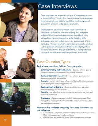 Case Interviews
          Case interviews are a specialized type of interview common
          in the consulting industry. In a case interview, the interviewer
          presents a dilemma, and the candidate must analyze and
          discuss the problem and propose a solution.


          Employers use case interviews as a way to evaluate a
          candidate’s qualitative, problem-solving, and analytical
          skills and often their business acumen. In addition they
          will evaluate the communication skills, listening skills,
          enthusiasm and non-verbal cues, e.g., eye contact, of the
          candidate. The way in which a candidate arrives at a solution
          to the question, which demonstrates to an employer how
          the candidate thinks through a dilemma, is as important as
          the actual solution the candidate provides, if not more.




      Case	Question	Types
      Typical case questions fall into four categories:
          Calculations/Computational Scenario – Devise a solution given a
          problem statement, data elements, and possibly a formula

          Business Operation Scenario – Devise a solution given a problem
          related to operational effectiveness.
          Example: How can you increase efficiency of Starbuck’s ordering process
          by decreasing wait time during peak hours?

          Business Strategy Scenario – Devise a solution given a problem
          related to strategy and new markets.
          Example: How will airlines remain competitive with rising fuel costs and
          increased regulations?

          Brainteaser – Two primary types including the estimation case, How
          many golf courses exist in Wisconsin? and the random fact analysis, Why
          are manhole covers round?

      Resources for students preparing for a case interview are
      the following:
         •    Case In Point: Complete Case Interview Preparation by Marc Casentino
         •	   Mock interviews through the Career Center
         •	   Practice cases and interactive online cases on employers’ websites
 40
40
 