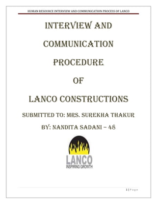 INTERVIEW AND COMMUNICATION<br />PROCEDURE<br />OF<br />LANCO CONSTRUCTIONS<br />SUBMITTED TO: MRS. SUREKHA THAKUR<br />BY: Nandita sadani – 48<br /> <br />Acknowledgement<br />I am very thankful to Mrs. Surekha Thakur for guiding us through out the project. I am thankful to all the people who have contributed and helped me in making the project.<br />I am thankful to my parents, sister, brother and friends for helping me whenevre required and for supporting me throughout the project work.<br />CONTENTS<br />S. NO.TOPICPage no.1.2.3.4.5.6.7.8.9.10.11.INTRODUCTION TO TOPICOBJECTIVESINTRODUCTION TO COMPANYDETAILS ON THE TOPIC QUESTIONNAIRE , FEEDBACK FIELD WORK AND ANALYSISDRAWBACKSRECOMMENDATIONSCASE STUDY ARTICLECONCLUSIONBIBLIOGRAPHY456 – 1415 – 2728 – 353636 – 3940 – 4445 – 46 47 – 4849<br />INTRODUCTION TO THE TOPIC<br />Lanco Infratech is one of India’s top growing business conglomerates and among the fastest growing. Under this project, we have gone mainly analyzed interview and communication procedure of the Lanco Constructions.<br />Lanco Infratech has subsidiaries and divisions across a synergistic span of verticals. These include construction, Power, EPC, Infrastructure, property development, and, renewable.<br />In this project I have gone through various steps i.e. objective of our project, introduced and given the brief gist of the company, details on the topic i.e. field work (asking questions to the HR manger, relating to the interview process and communication of Lanco Constructions), found out the loopholes in their interview and communication procedure, along with recommendations and conclusion.<br />OBJECTIVES<br />,[object Object]