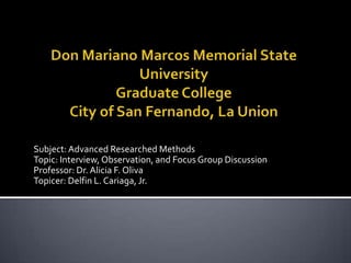 Don Mariano Marcos Memorial State UniversityGraduate CollegeCity of San Fernando, La Union   Subject: Advanced Researched Methods Topic: Interview, Observation, and Focus Group Discussion Professor: Dr. Alicia F. Oliva Topicer: Delfin L. Cariaga, Jr. 