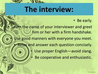 The interview:Be early.Learn the name of your interviewer and greet him or her with a firm handshake.Use good manners with everyone you meet.Relax and answer each question concisely.Use proper English—avoid slang.Be cooperative and enthusiastic.