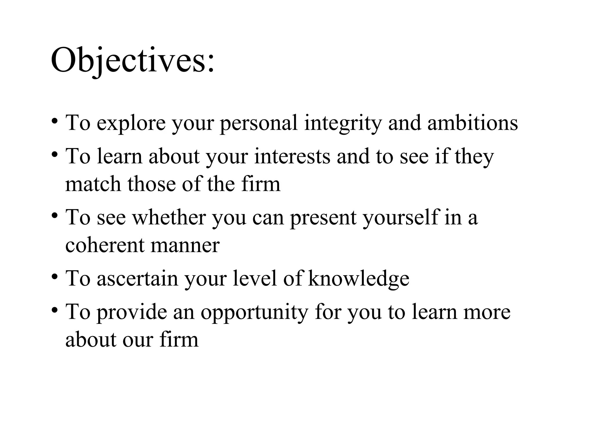 Objectives: To explore your personal integrity and ambitions To learn about your interests and to see if they match those of the firm To see whether you can present yourself in a coherent manner To ascertain your level of knowledge  To provide an opportunity for you to learn more about our firm 