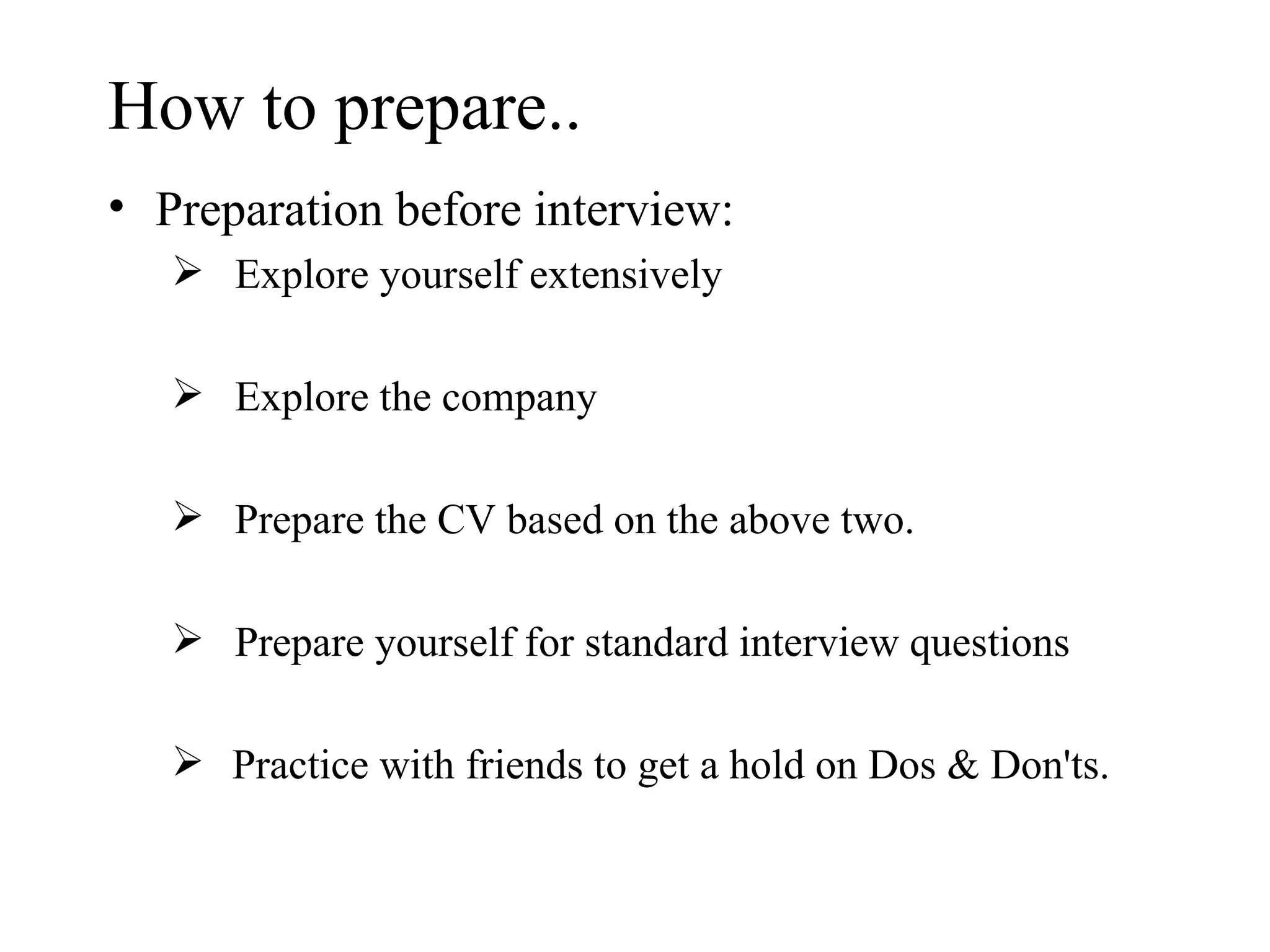 How to prepare.. Preparation before interview: Explore yourself extensively Explore the company  Prepare the CV based on the above two.  Prepare yourself for standard interview questions Practice with friends to get a hold on Dos & Don'ts. 