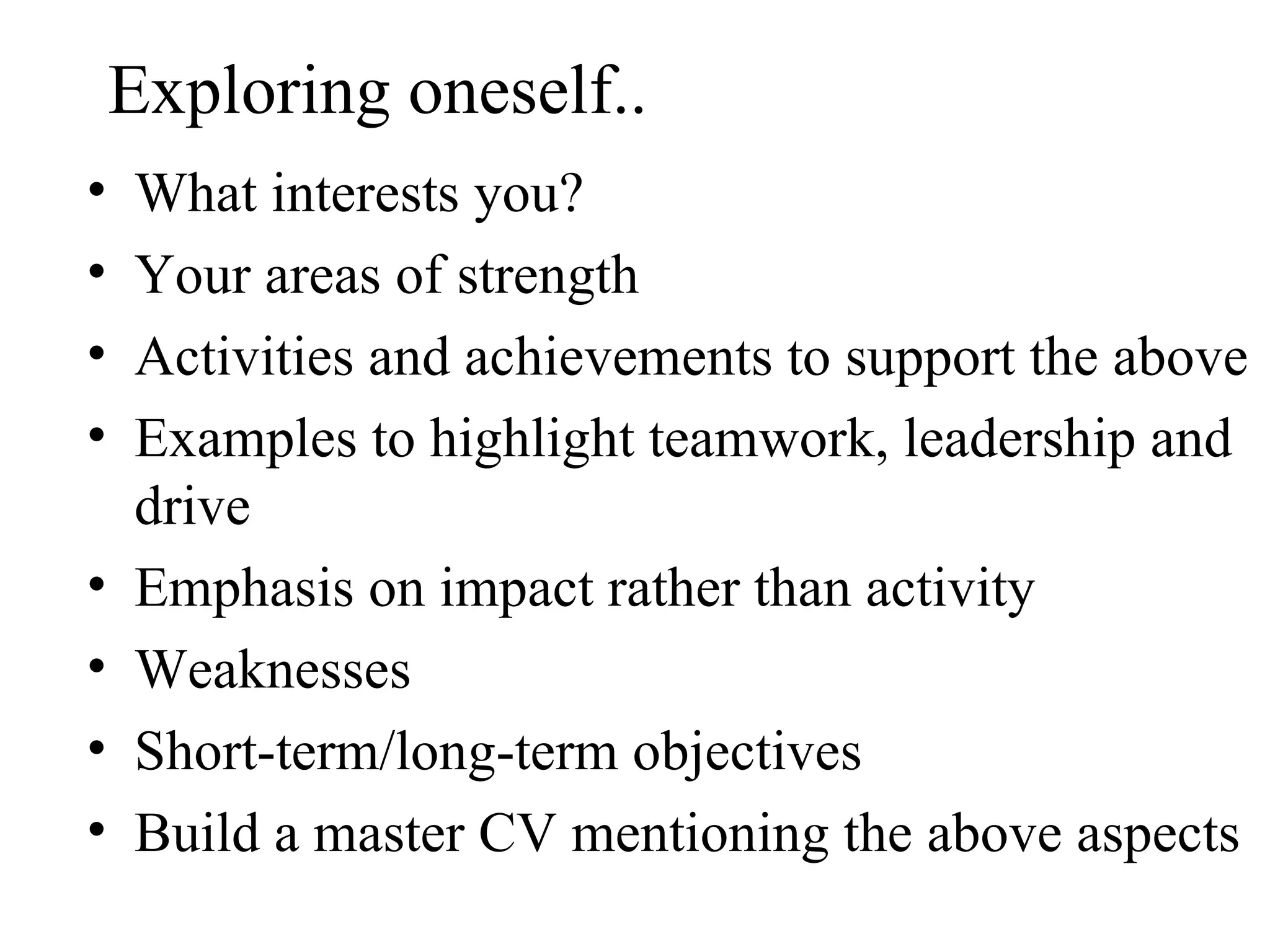 Exploring oneself.. What interests you? Your areas of strength  Activities and achievements to support the above Examples to highlight teamwork, leadership and drive Emphasis on impact rather than activity Weaknesses Short-term/long-term objectives Build a master CV mentioning the above aspects 