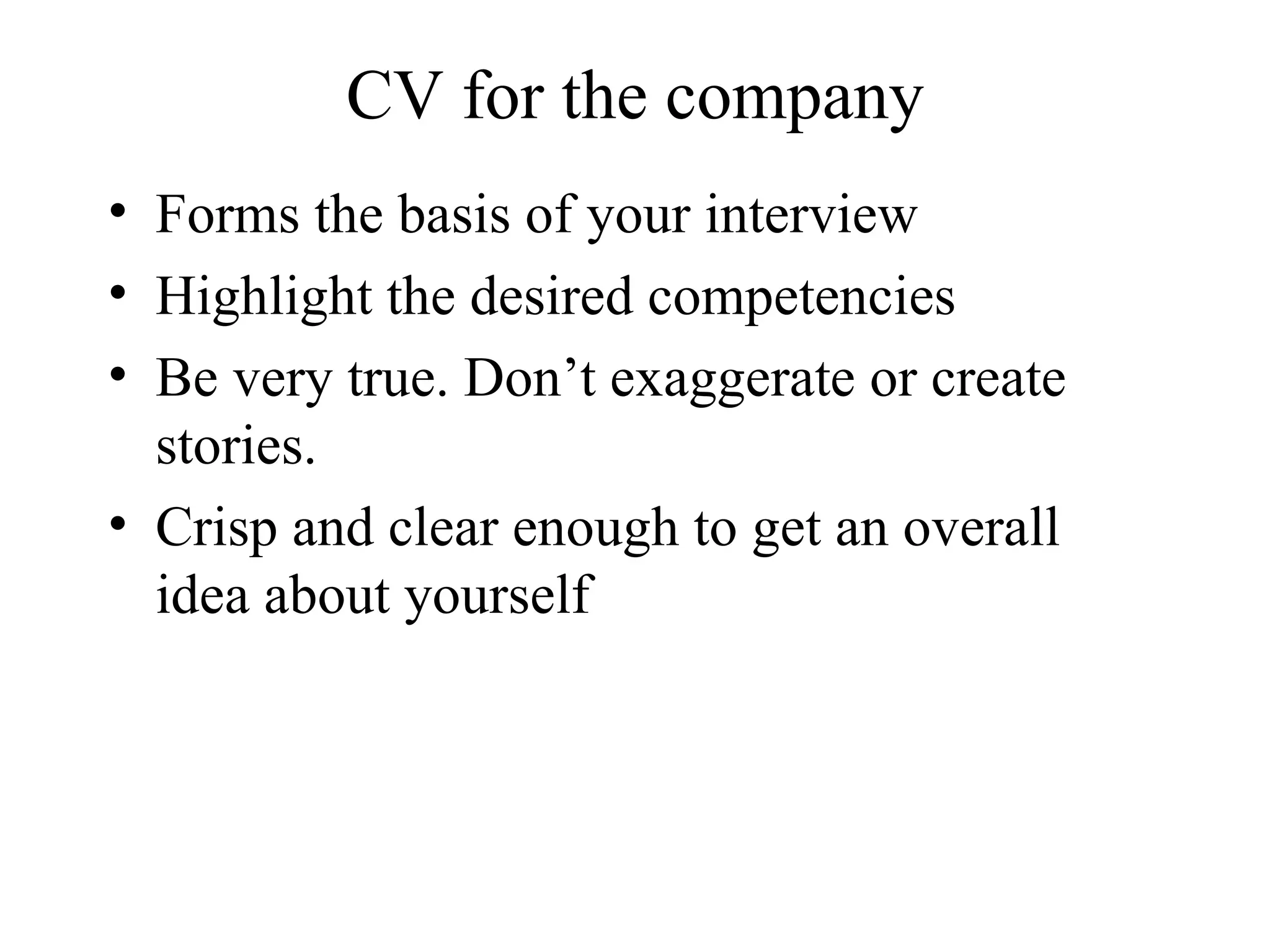 CV for the company Forms the basis of your interview Highlight the desired competencies  Be very true. Don’t exaggerate or create stories.  Crisp and clear enough to get an overall idea about yourself 