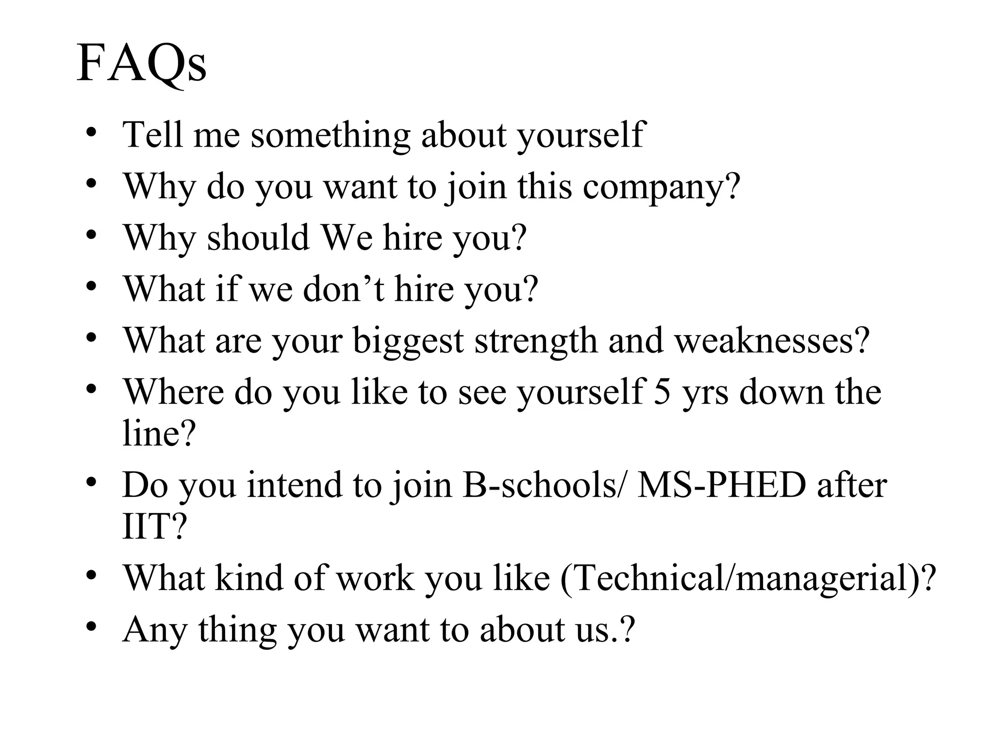 FAQs Tell me something about yourself Why do you want to join this company? Why should We hire you? What if we don’t hire you? What are your biggest strength and weaknesses? Where do you like to see yourself 5 yrs down the line? Do you intend to join B-schools/ MS-PHED after IIT? What kind of work you like (Technical/managerial)? Any thing you want to about us.? 