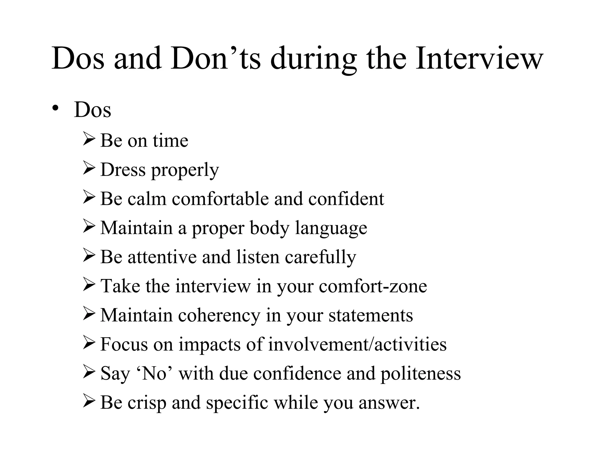 Dos and Don’ts during the Interview Dos Be on time Dress properly Be calm comfortable and confident Maintain a proper body language Be attentive and listen carefully Take the interview in your comfort-zone Maintain coherency in your statements Focus on impacts of involvement/activities Say ‘No’ with due confidence and politeness Be crisp and specific while you answer.  