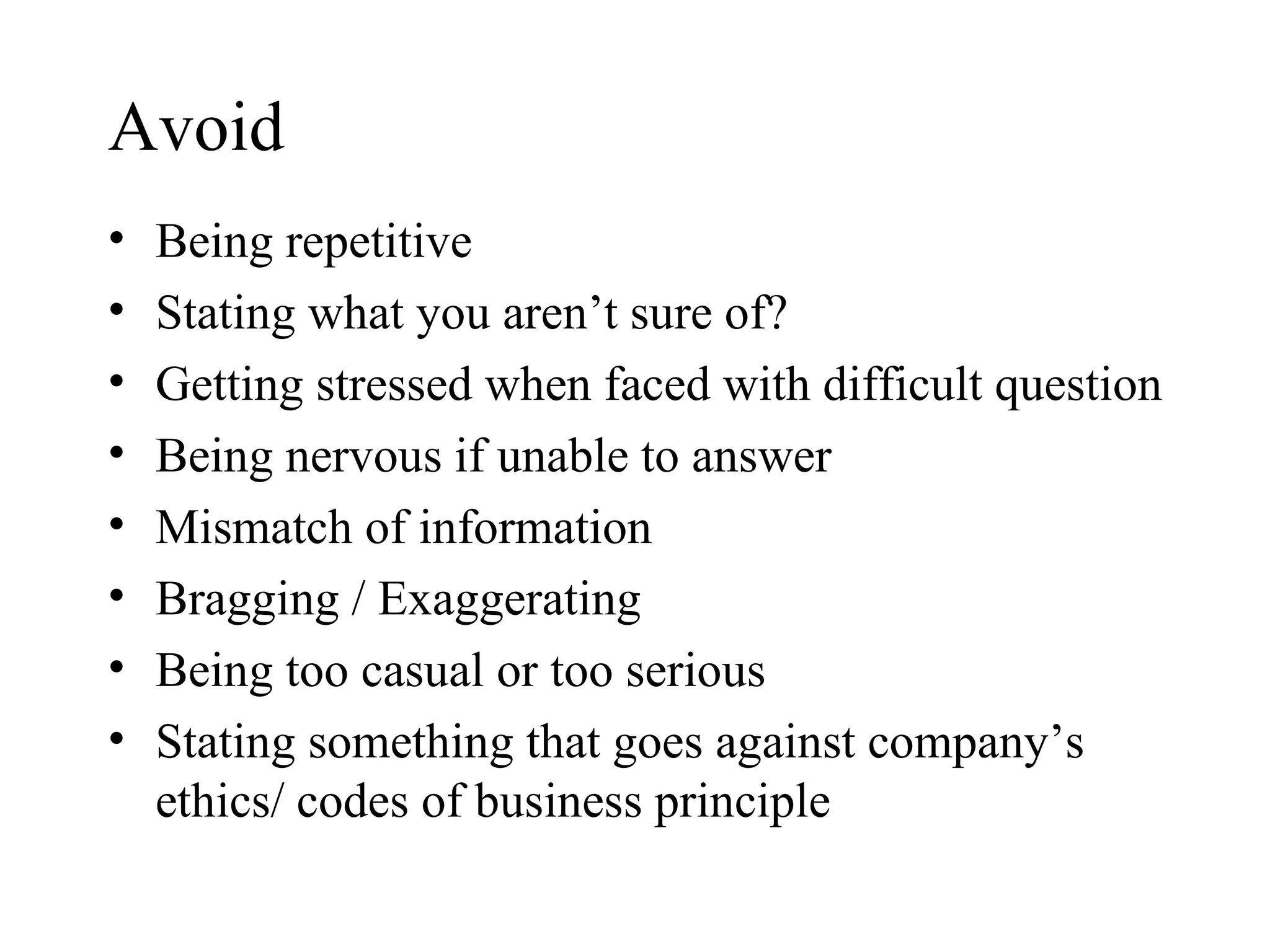 Avoid Being repetitive Stating what you aren’t sure of?  Getting stressed when faced with difficult question Being nervous if unable to answer Mismatch of information Bragging / Exaggerating  Being too casual or too serious Stating something that goes against company’s ethics/ codes of business principle  