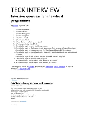 TECK INTERVIEW
Interview questions for a low-level
programmer
By admin | April 13, 2007

      1. What is assembler?
      2. What is linker?
      3. What is debugger?
      4. What is compiler?
      5. What is locator?
      6. What is emulator?
      7. When divide overflow error occurs?
      8. What does .startup stand for?
      9. Explain the logic of array addition program.
      10. Explain the logic of finding out negative numbers from an array of signed numbers.
      11. Explain the logic of code conversion (BCD to hex and hex to BCD) program.
      12. Explain the logic of multiplication (by successive addition and shift and add method)
          program.
      13. Explain the logic of non overlap and overlap block transfer program.
      14. Explain the logic of string-related programs.
      15. Which assembler directives are used with near procedure?
      16. Which assembler directives are used with far procedure?

This entry was posted in General. Bookmark the permalink. Post a comment or leave a
trackback: Trackback URL.




Category Archives: Hardware
« Older posts


DAC interview questions and answers
By admin | April 17, 2007


What is the IC numbers for DAC that you have used in the lab?
Define resolution. What is the resolution of DAC that you have used in the lab?
How many pins does DAC IC have?
What are the types of DAC?
Which technique you have used for DAC interfacing
Which type of DAC you have used in the lab?
Define [...]

Posted in Hardware | 5 Comments


Ads by Google
 