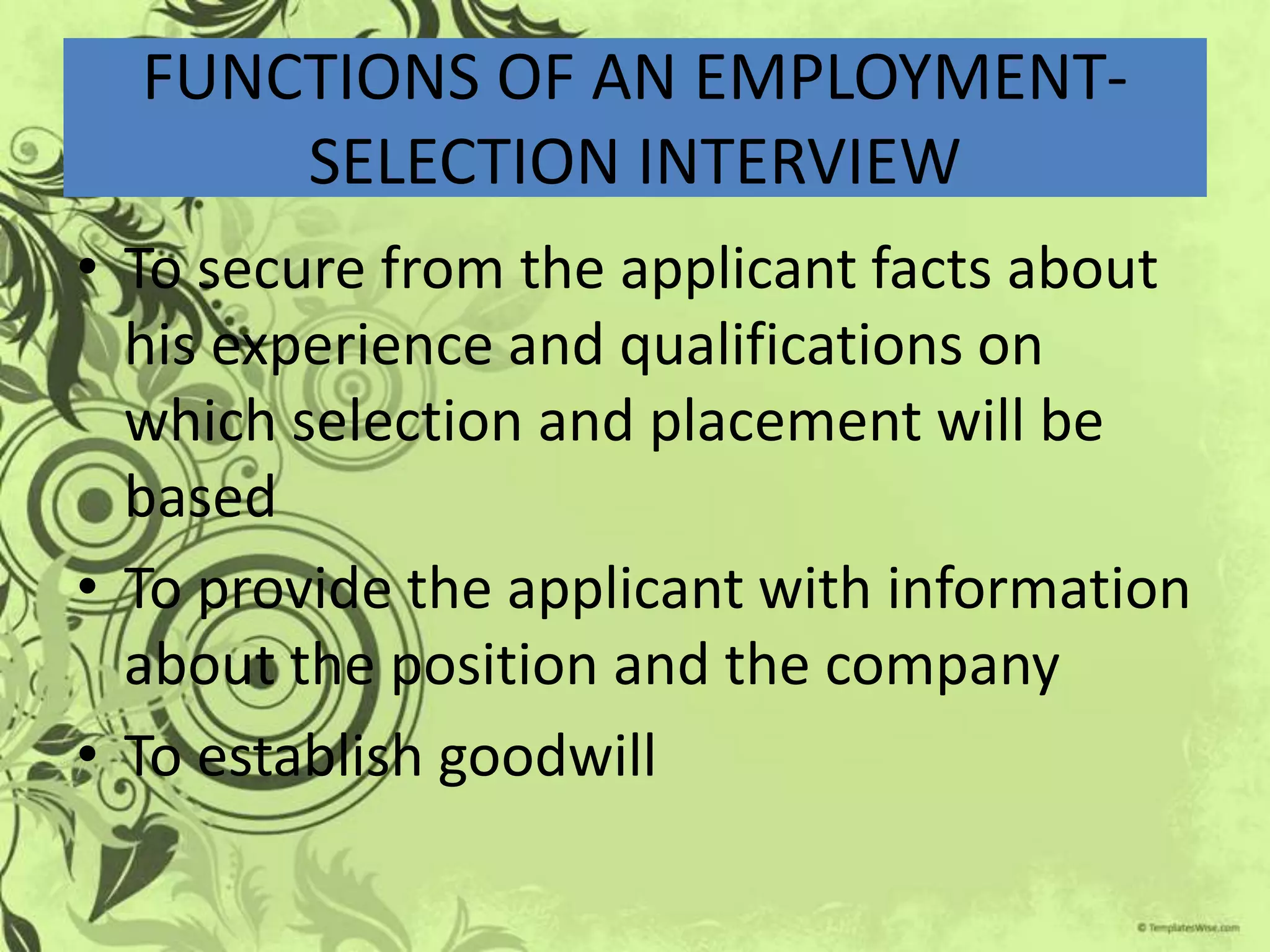 FUNCTIONS OF AN EMPLOYMENT-
      SELECTION INTERVIEW
• To secure from the applicant facts about
  his experience and qualifications on
  which selection and placement will be
  based
• To provide the applicant with information
  about the position and the company
• To establish goodwill
 