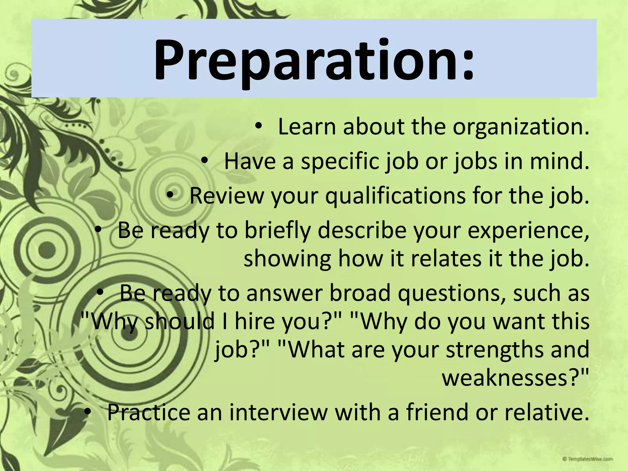 Preparation:
                 • Learn about the organization.
           • Have a specific job or jobs in mind.
        • Review your qualifications for the job.
 • Be ready to briefly describe your experience,
                showing how it relates it the job.
 • Be ready to answer broad questions, such as
"Why should I hire you?" "Why do you want this
            job?" "What are your strengths and
                                   weaknesses?"
• Practice an interview with a friend or relative.
 