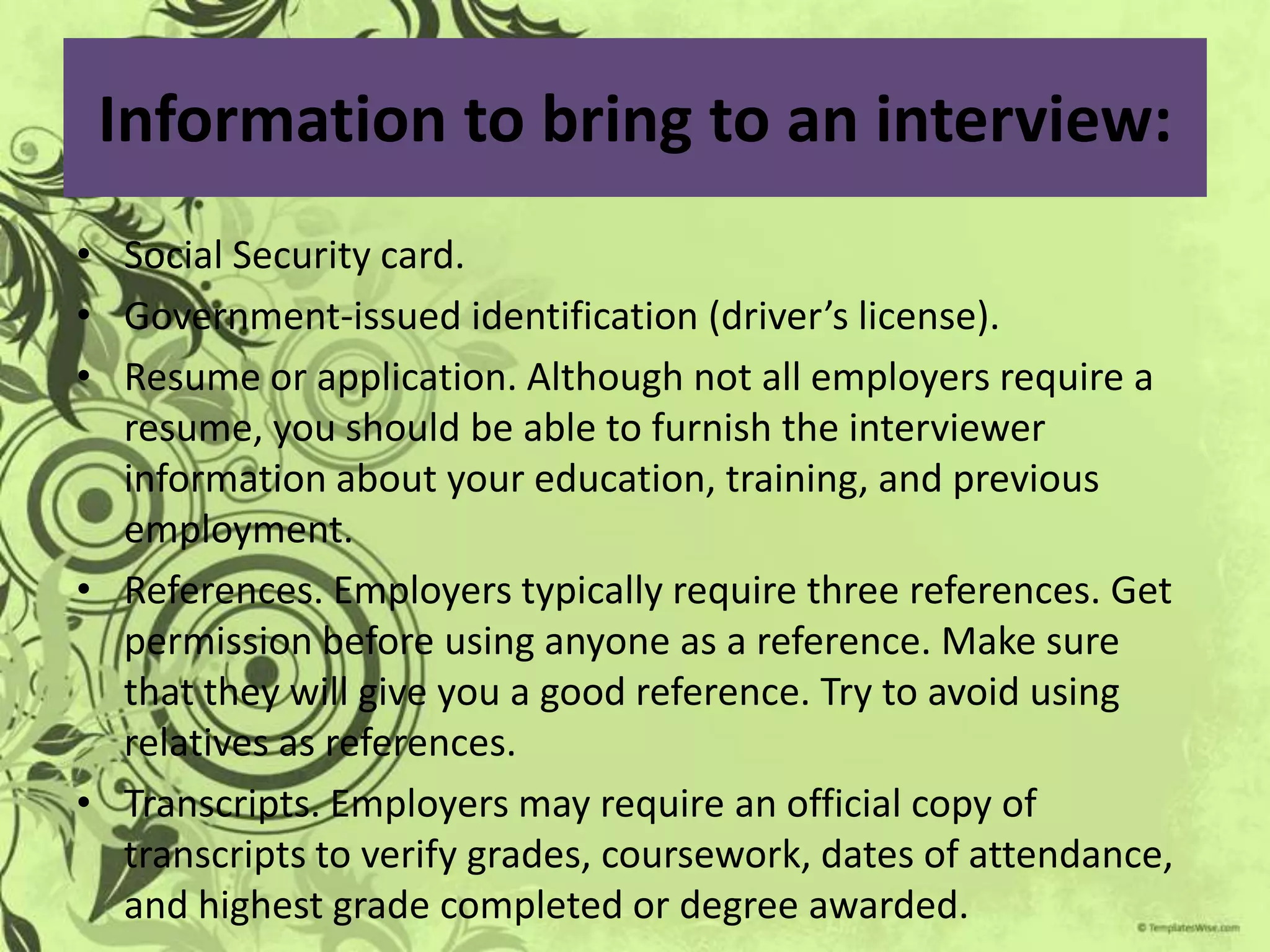 Information to bring to an interview:
• Social Security card.
• Government-issued identification (driver’s license).
• Resume or application. Although not all employers require a
  resume, you should be able to furnish the interviewer
  information about your education, training, and previous
  employment.
• References. Employers typically require three references. Get
  permission before using anyone as a reference. Make sure
  that they will give you a good reference. Try to avoid using
  relatives as references.
• Transcripts. Employers may require an official copy of
  transcripts to verify grades, coursework, dates of attendance,
  and highest grade completed or degree awarded.
 