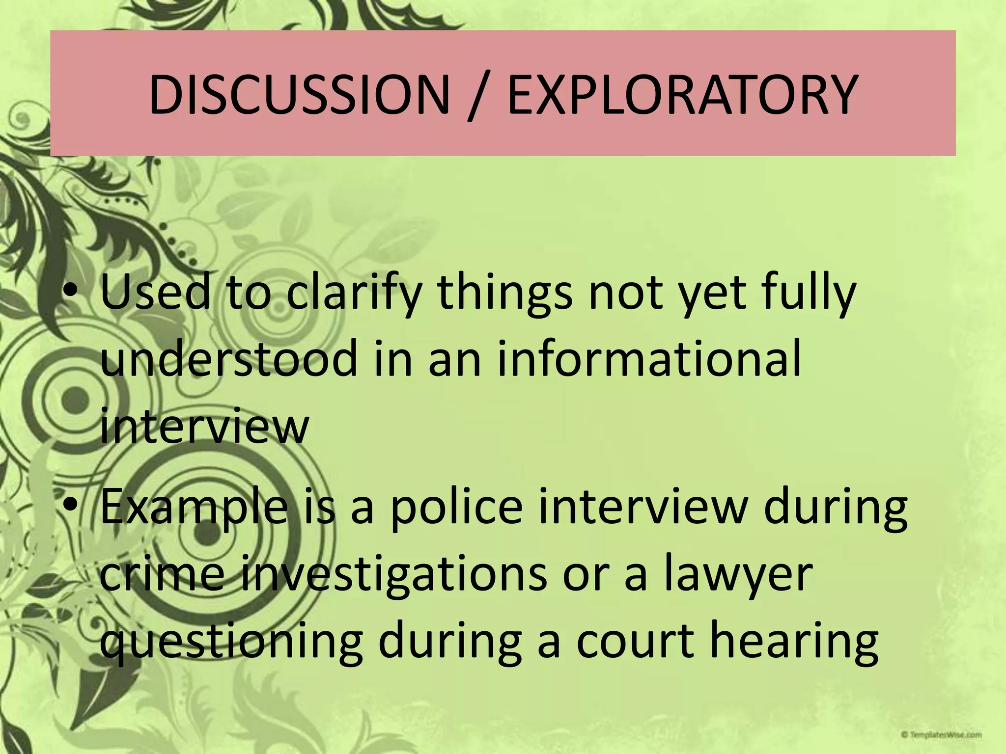 DISCUSSION / EXPLORATORY


• Used to clarify things not yet fully
  understood in an informational
  interview
• Example is a police interview during
  crime investigations or a lawyer
  questioning during a court hearing
 
