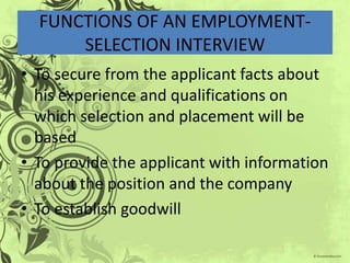 FUNCTIONS OF AN EMPLOYMENT-
      SELECTION INTERVIEW
• To secure from the applicant facts about
  his experience and qualifications on
  which selection and placement will be
  based
• To provide the applicant with information
  about the position and the company
• To establish goodwill
 